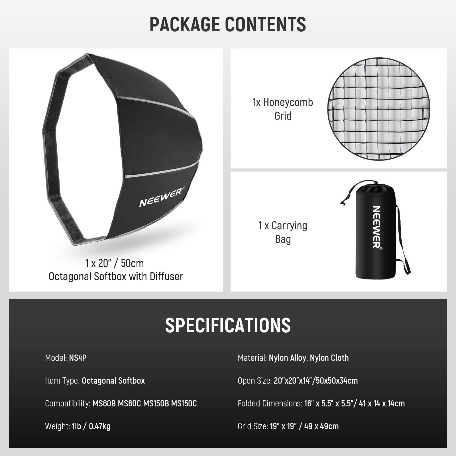 PACKAGE CONTENTS  
1x Honeycomb Grid  
1x 20" / 50cm Octagonal Softbox with Diffuser  
1x Carrying Bag  

SPECIFICATIONS  
Model: NS4P  
Material: Nylon Alloy, Nylon Cloth  
Item Type: Octagonal Softbox  
Compatibility: MS60B MS60C MS150B MS150C  
Weight: 1lb / 0.47kg  
Open Size: 20"x20"x14"/50x50x34cm  
Folded Dimensions: 16" x 5.5" x 5.5"/ 41 x 14 x 14cm  
Grid Size: 19" x 19" / 49 x 49cm