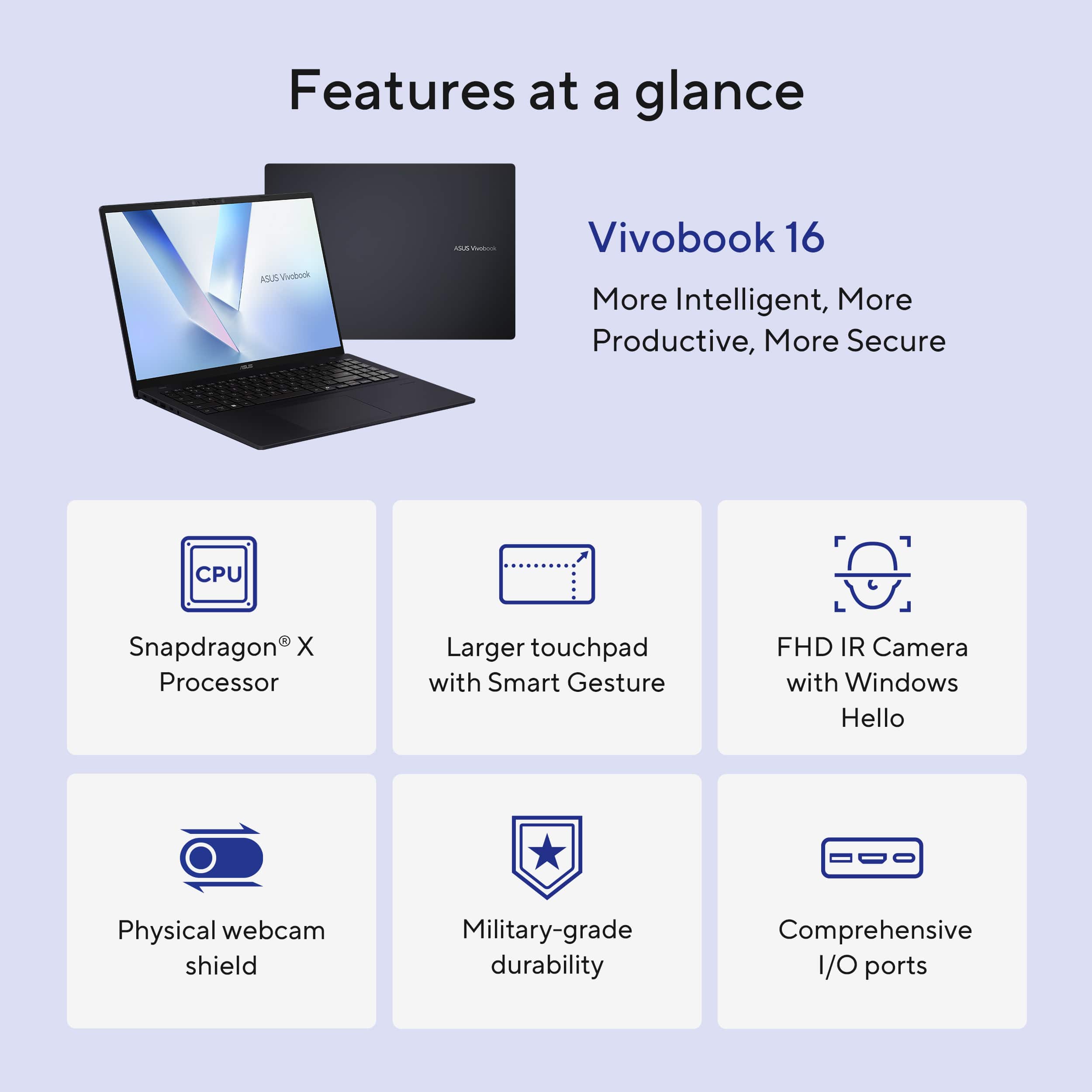 Features at a glance:
- Vivobook 16: More intelligent, more productive, more secure
- CPU: Snapdragon X Processor
- Larger touchpad with Smart Gesture
- FHD IR Camera with Windows Hello
- Physical webcam shield
- Military-grade durability
- Comprehensive I/O ports
- AI-assisted productivity
- Advanced security features
- High-performance gaming
- Enhanced multimedia experience
- Longer battery life
- Lightweight and portable design
- Versatile and adaptable for various tasks and environments
