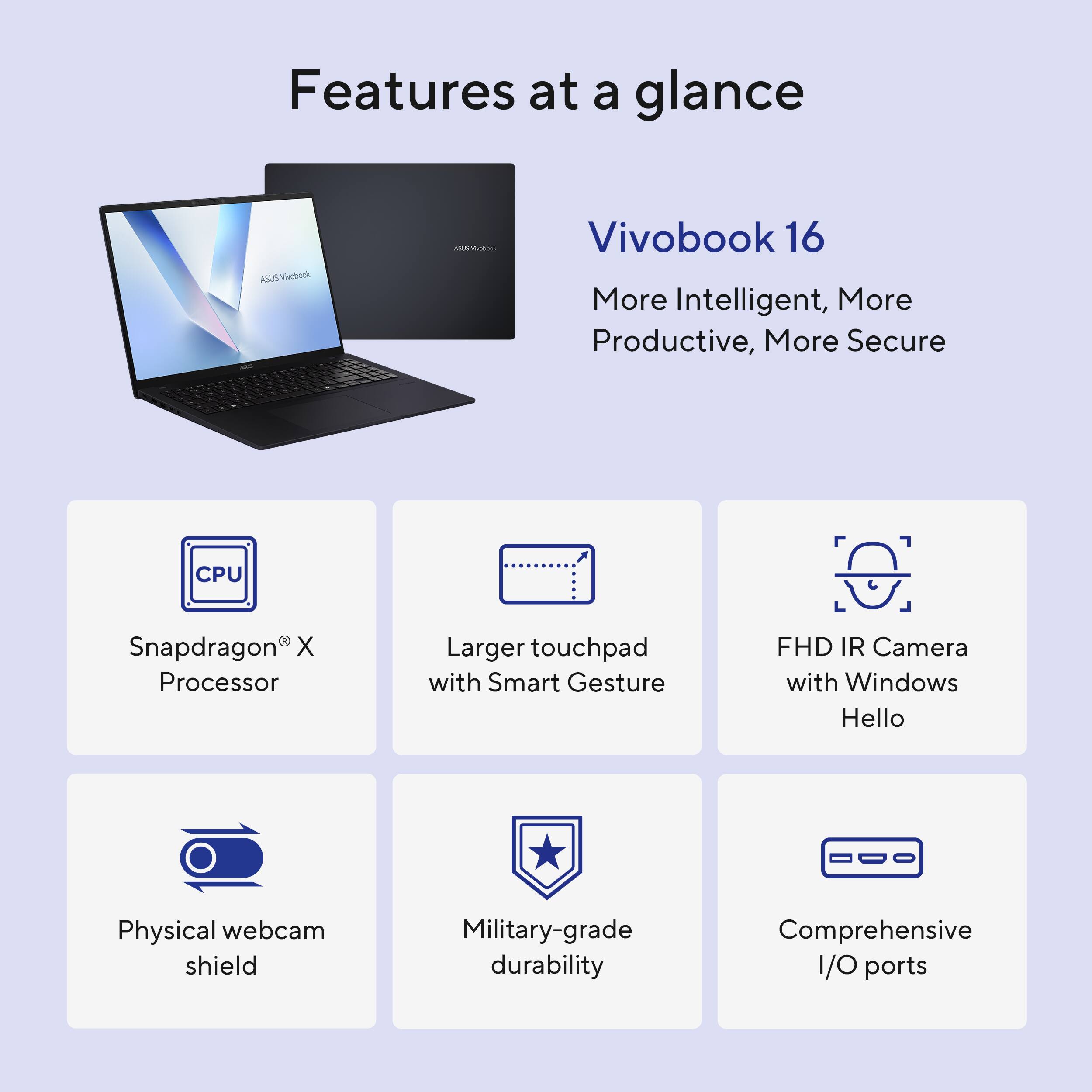 Features at a glance:
- Vivobook 16: More intelligent, more productive, more secure
- CPU: Snapdragon X Processor
- Larger touchpad with Smart Gesture
- FHD IR Camera with Windows Hello
- Physical webcam shield
- Military-grade durability
- Comprehensive I/O ports
- AI-assisted productivity
- Advanced security features
- High-performance gaming
- Enhanced multimedia experience
- Longer battery life
- Lightweight and portable design
- Versatile and adaptable for various tasks and environments