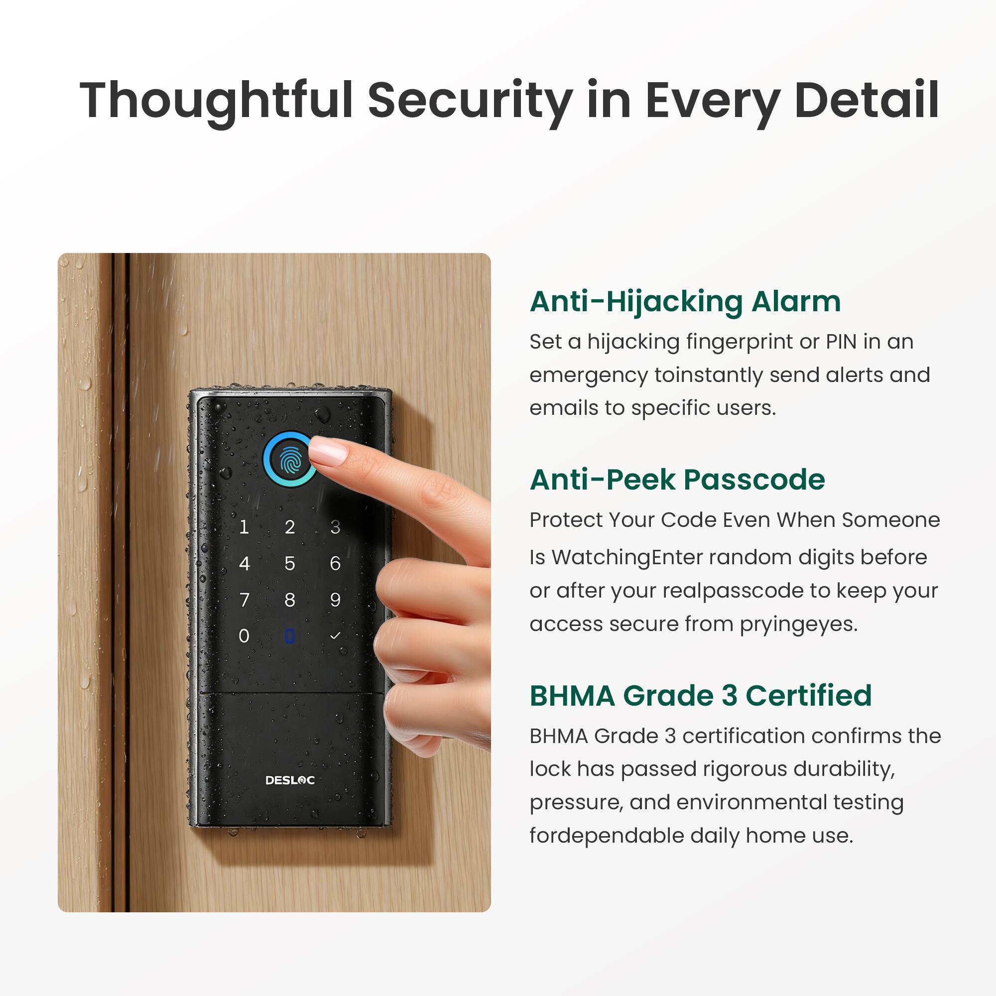 Thoughtful Security in Every Detail

Anti-Hijacking Alarm  
Set a hijacking fingerprint or PIN in an emergency to instantly send alerts and emails to specific users.

Anti-Peek Passcode  
Protect Your Code Even When Someone Is Watching  
Enter random digits before or after your real passcode to keep your access secure from prying eyes.

BHMA Grade 3 Certified  
BHMA Grade 3 certification confirms the lock has passed rigorous durability, pressure, and environmental testing for dependable daily home use.