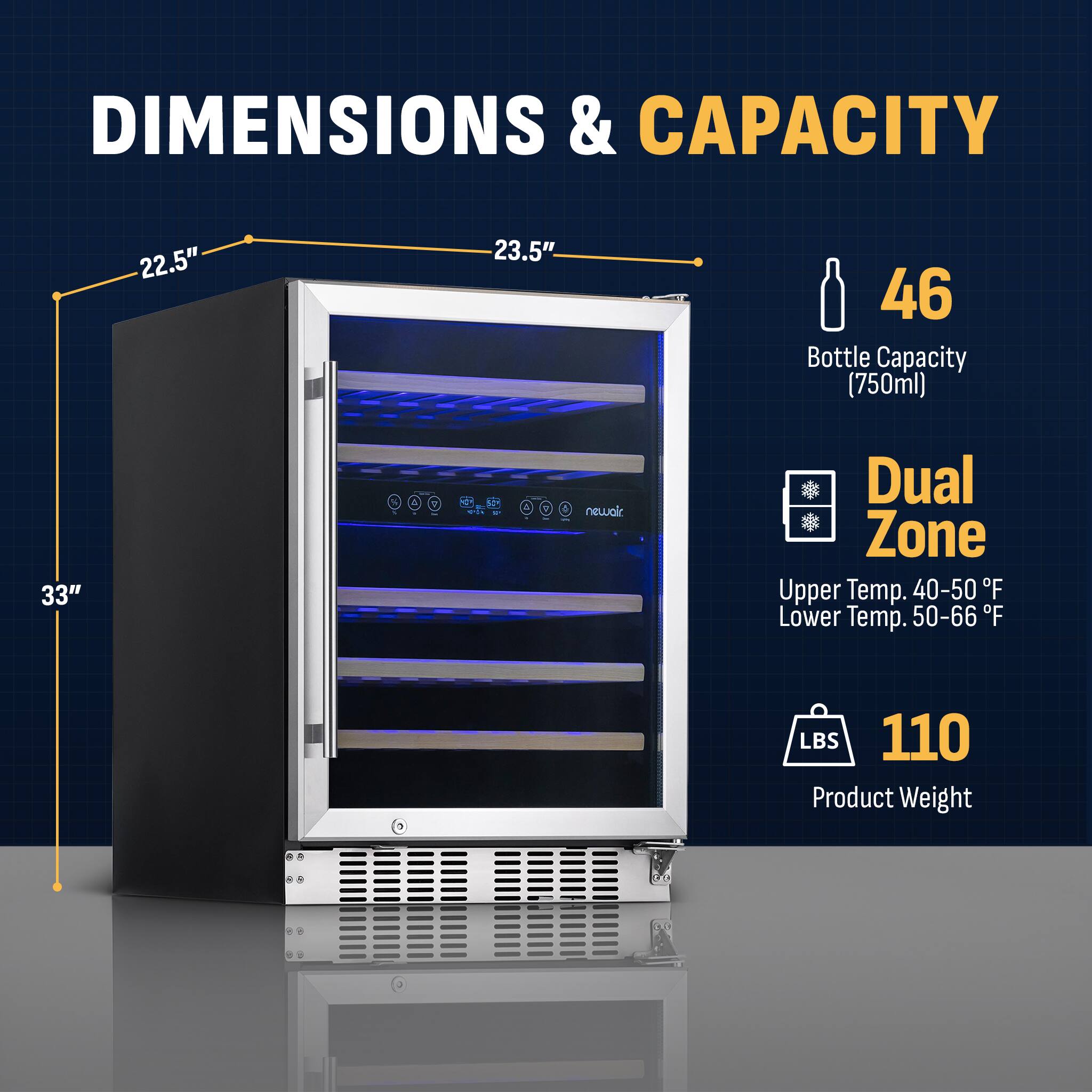 DIMENSIONS & CAPACITY:
22.5" 23.5" 46 Bottle Capacity (750ml)
33" - 7 newalr Dual Zone
Upper Temp. 40-50°F
Lower Temp. 50-66°F
LBS 110 Product Weight