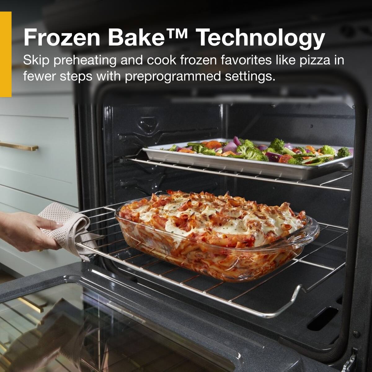 Frozen Bake™ Technology  
Skip preheating and cook frozen favorites like pizza in fewer steps with preprogrammed settings.