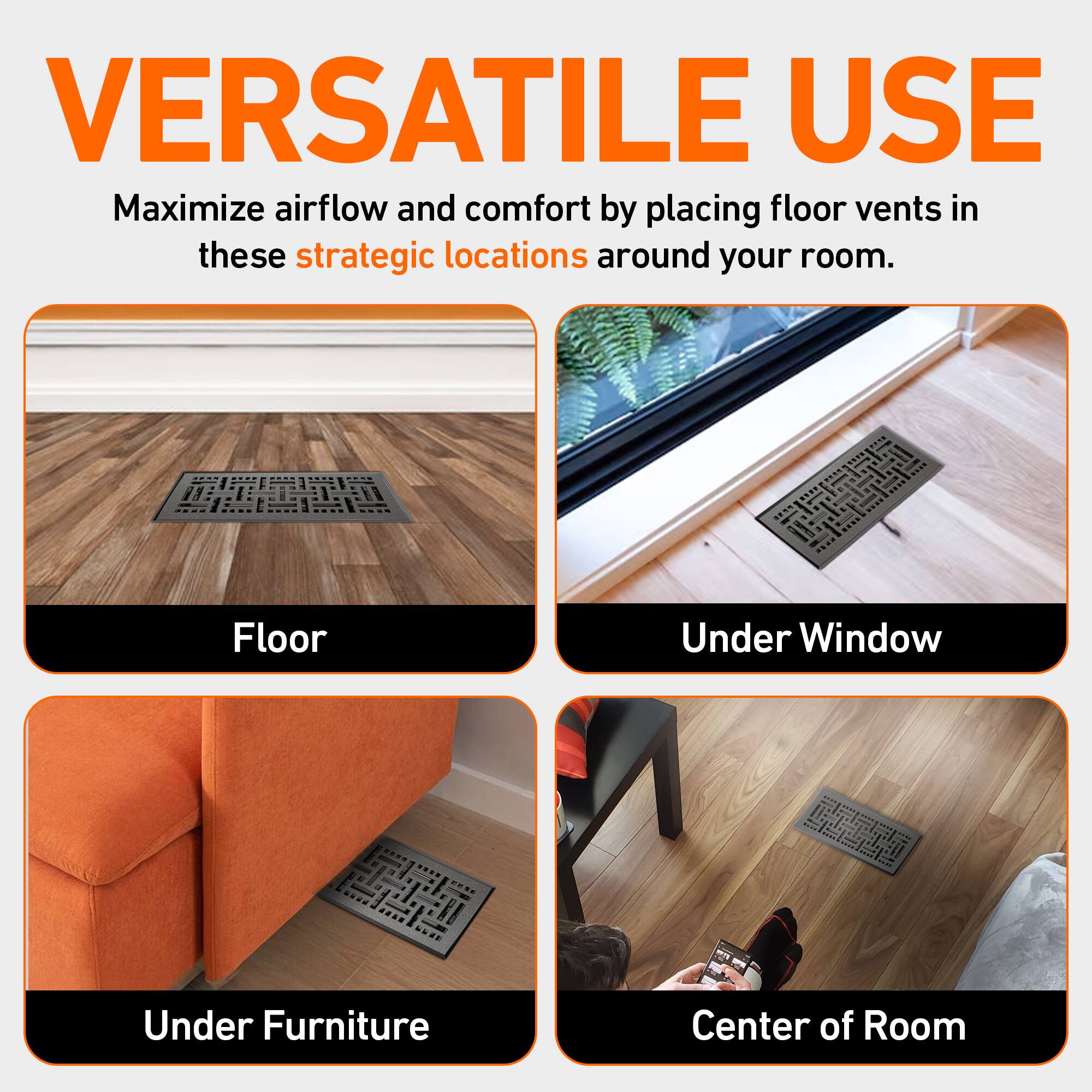VERSATILE USE  
Maximize airflow and comfort by placing floor vents in these strategic locations around your room.  

- Floor  
- Under Window  
- Under Furniture  
- Center of Room