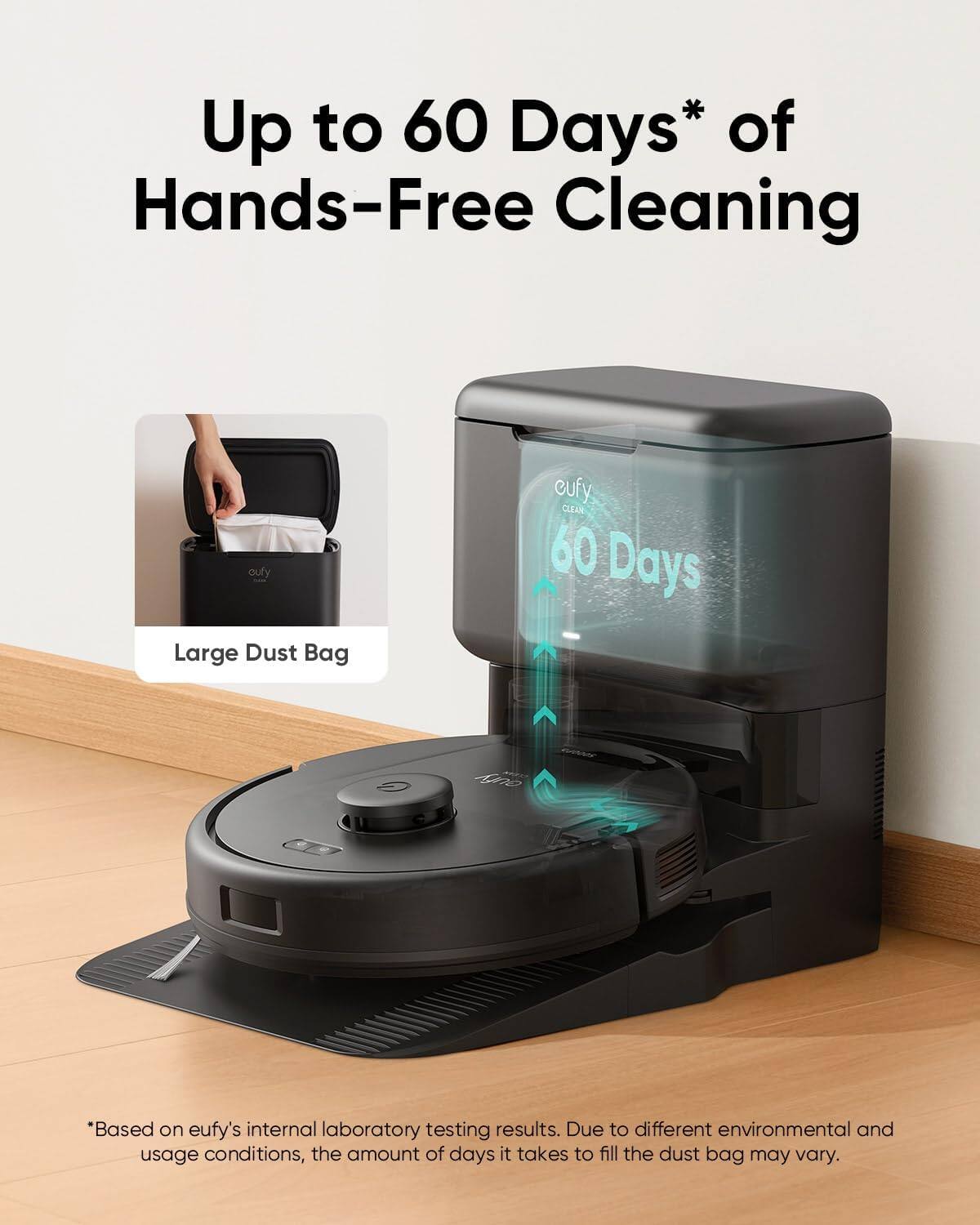 Up to 60 Days* of Hands-Free Cleaning

Large Dust Bag

60 Days

*Based on eufy's internal laboratory testing results. Due to different environmental and usage conditions, the amount of days it takes to fill the dust bag may vary.