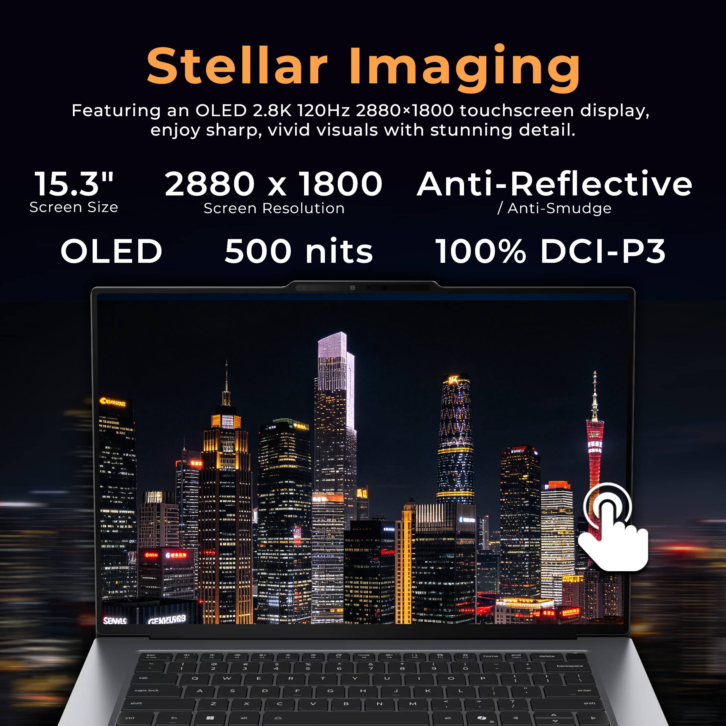 Stellar Imaging  
Featuring an OLED 2.8K 120Hz 2880x1800 touchscreen display, enjoy sharp, vivid visuals with stunning detail.  
15.3"  
2880 x 1800  
Screen Size  
Screen Resolution  
OLED  
500 nits  
Anti-Reflective / Anti-Smudge  
100% DCI-P3