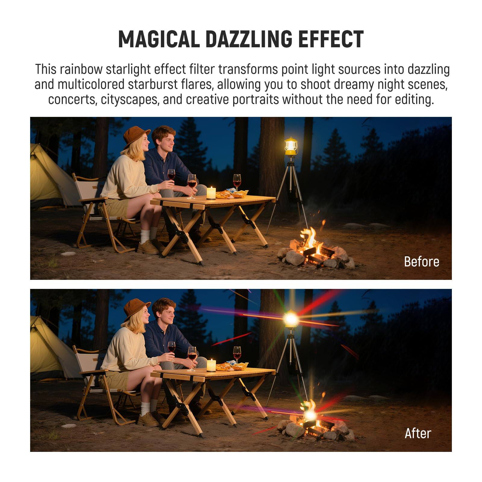 MAGICAL DAZZLING EFFECT

This rainbow starlight effect filter transforms point light sources into dazzling and multicolored starburst flares, allowing you to shoot dreamy night scenes, concerts, cityscapes, and creative portraits without the need for editing.

Before

After