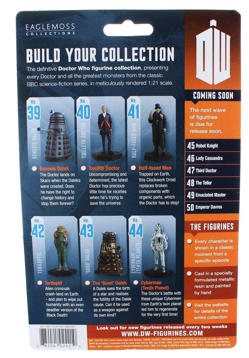 EAGLEMOSS COLLECTIONS  
BUILD YOUR COLLECTION  
The definitive Doctor Who figurine collection, presenting every Doctor and all the greatest monsters from the classic BBC science-fiction series, meticulously rendered 1:21 scale.  

COMING SOON  
No. 40  
Twelfth Doctor  
Uncompromising and determined, the latest Doctor has precious little time for niceties when he's trying to save the universe.  

No. 41  
Half-faced Man  
Trapped on Earth, this Clockwork Droid replaces broken components with organic parts, which the Doctor has to stop!  

No. 42  
Genesis Dalek  
The Doctor lands on Skaro when the Daleks were created. Does he have the right to change history and stop them forever?  

No. 43  
Terileptil  
Alien criminals crash-land on Earth and plan to wipe out humanity with an even deadlier version of the Black Death!  

No. 44  
The 'Good' Dalek  
A Dalek sees the futility of the Doctor's cause. Can it be used as a weapon against its own kind?  

No. 45  
Robot Knight  

No. 46  
Lady Cassandra  

No.