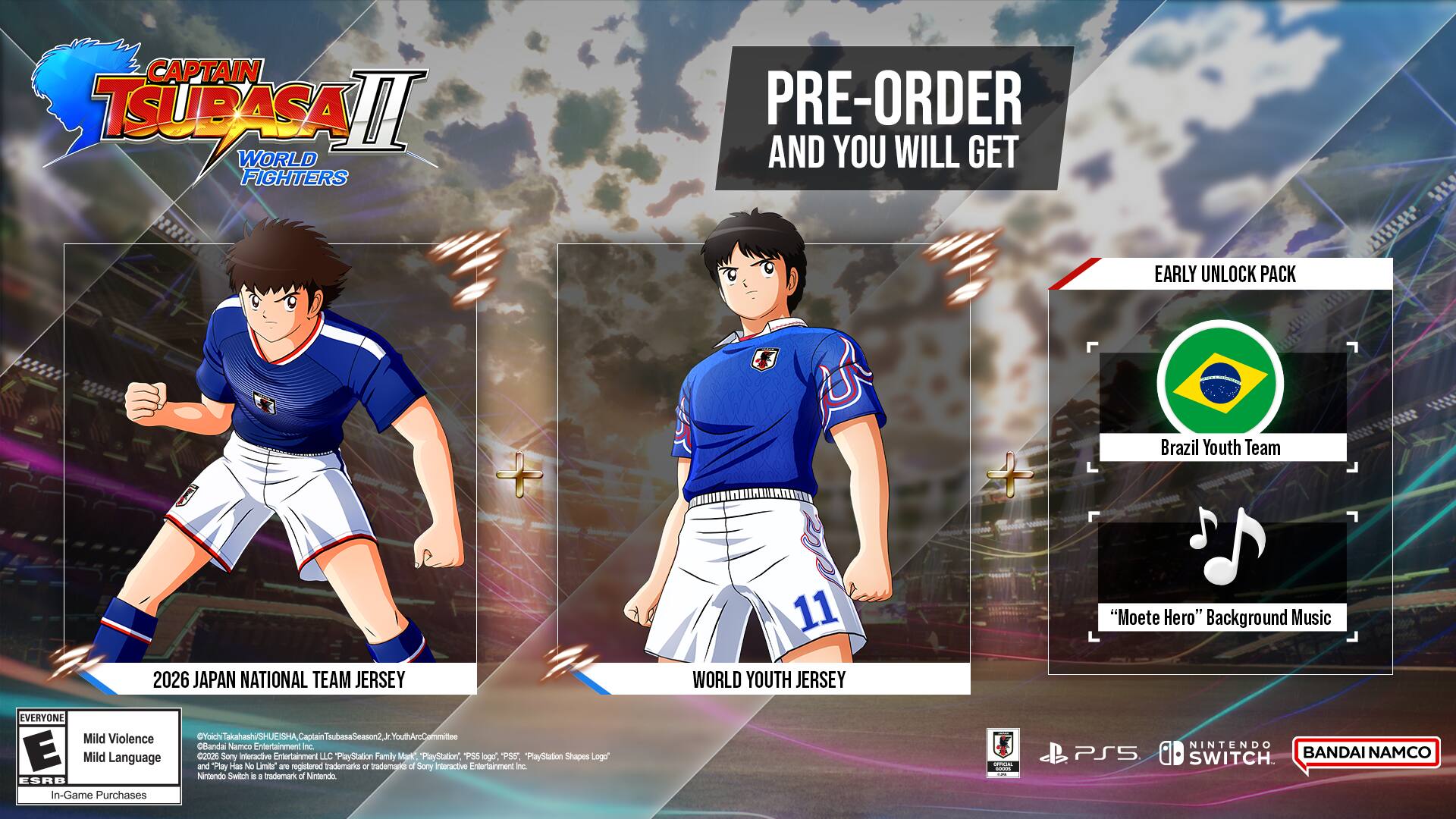 CAPTAIN TSUBASA II: WORLD FIGHTERS

PRE-ORDER AND YOU WILL GET

EARLY UNLOCK PACK
- Brazil Youth Team
- "Moete Hero" Background Music

2026 JAPAN NATIONAL TEAM JERSEY
WORLD YOUTH JERSEY

Mild Violence
Mild Language

In-Game Purchases

E

PlayStation 5
Nintendo Switch

BANDAI NAMCO Entertainment Inc.

©2021 BANDAI NAMCO Entertainment Inc. / ©1990, 1991, 1992, 1993, 1994, 1995, 1996, 1997, 1998, 1999, 2000, 2001, 2002, 2003, 2004, 2005, 2006, 2007, 2008, 2009, 2010, 2011, 2012, 2013,