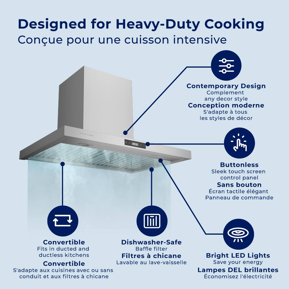 Designed for Heavy-Duty Cooking  
Conçue pour une cuisson intensive  

Contemporary Design  
Complement any decor style  
Conception moderne  
S'adapte à tous les styles de décor  

Buttonless  
Sleek touch screen control panel  
Sans bouton  
Écran tactile élégant  
Panneau de commande  

Convertible  
Fits in ducted and ductless kitchens  
S'adapte aux cuisines avec ou sans conduit et aux filtres à chicane  

Dishwasher-Safe  
Baffle filter  
Lavable au lave-vaisselle  
Filtres à chicane  

Bright LED Lights  
Save your energy  
Lampes DEL brillantes  
Économisez l'électricité
