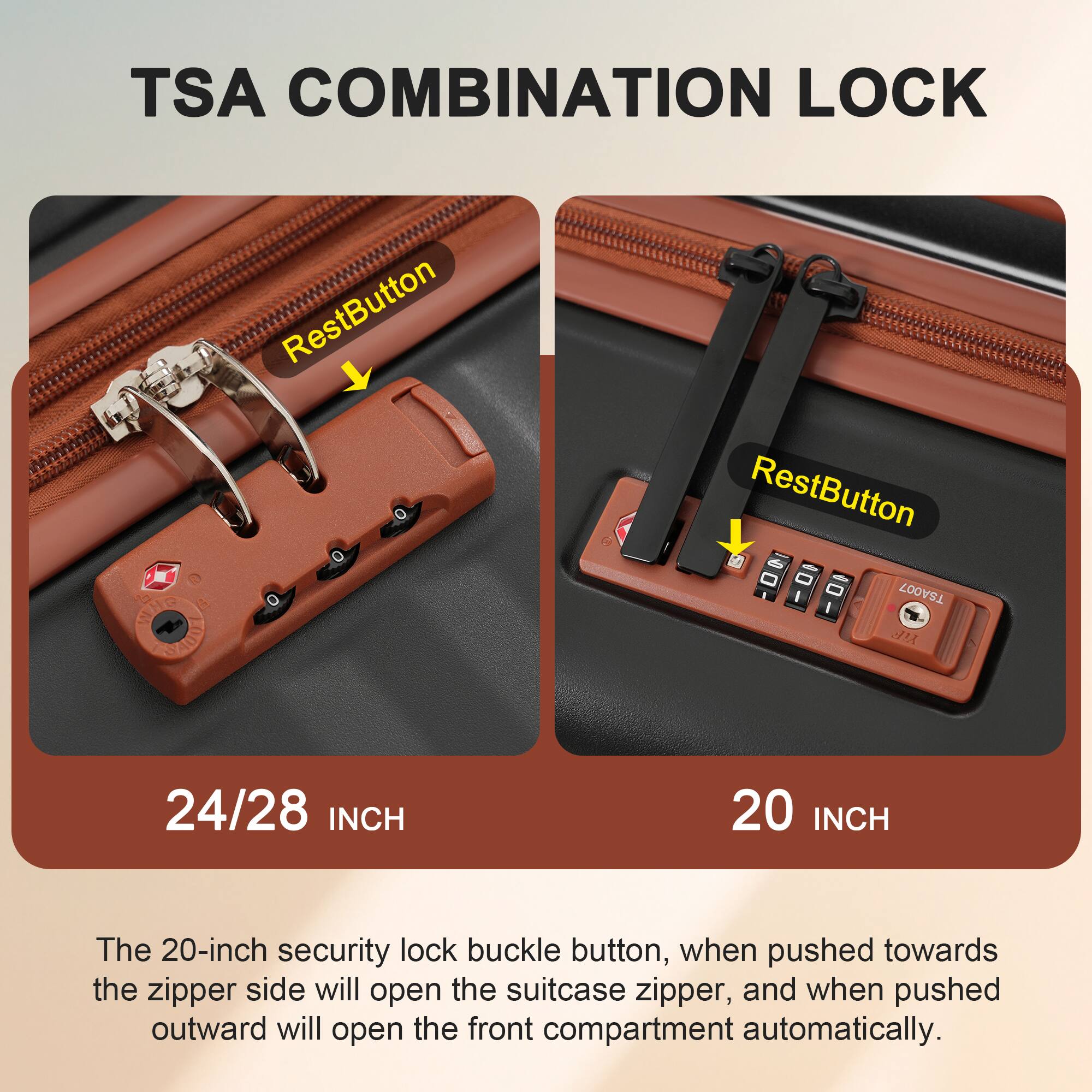 TSA COMBINATION LOCK

RestButton

24/28 INCH

RestButton

20 INCH

The 20-inch security lock buckle button, when pushed towards the zipper side will open the suitcase zipper, and when pushed outward will open the front compartment automatically.
