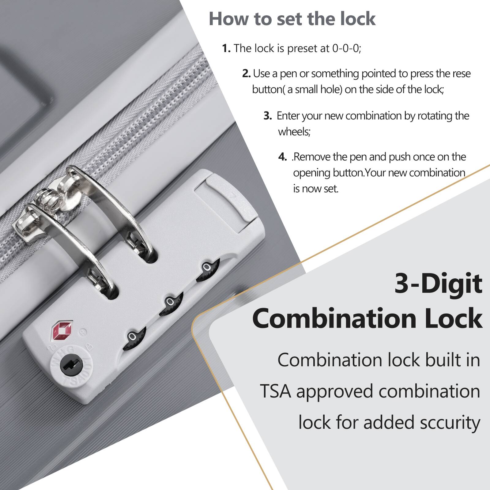 How to set the lock

1. The lock is preset at 0-0-0;
2. Use a pen or something pointed to press the reset button (a small hole) on the side of the lock;
3. Enter your new combination by rotating the wheels;
4. Remove the pen and push once on the opening button. Your new combination is now set.

3-Digit Combination Lock

Combination lock built in TSA approved combination lock for added security
