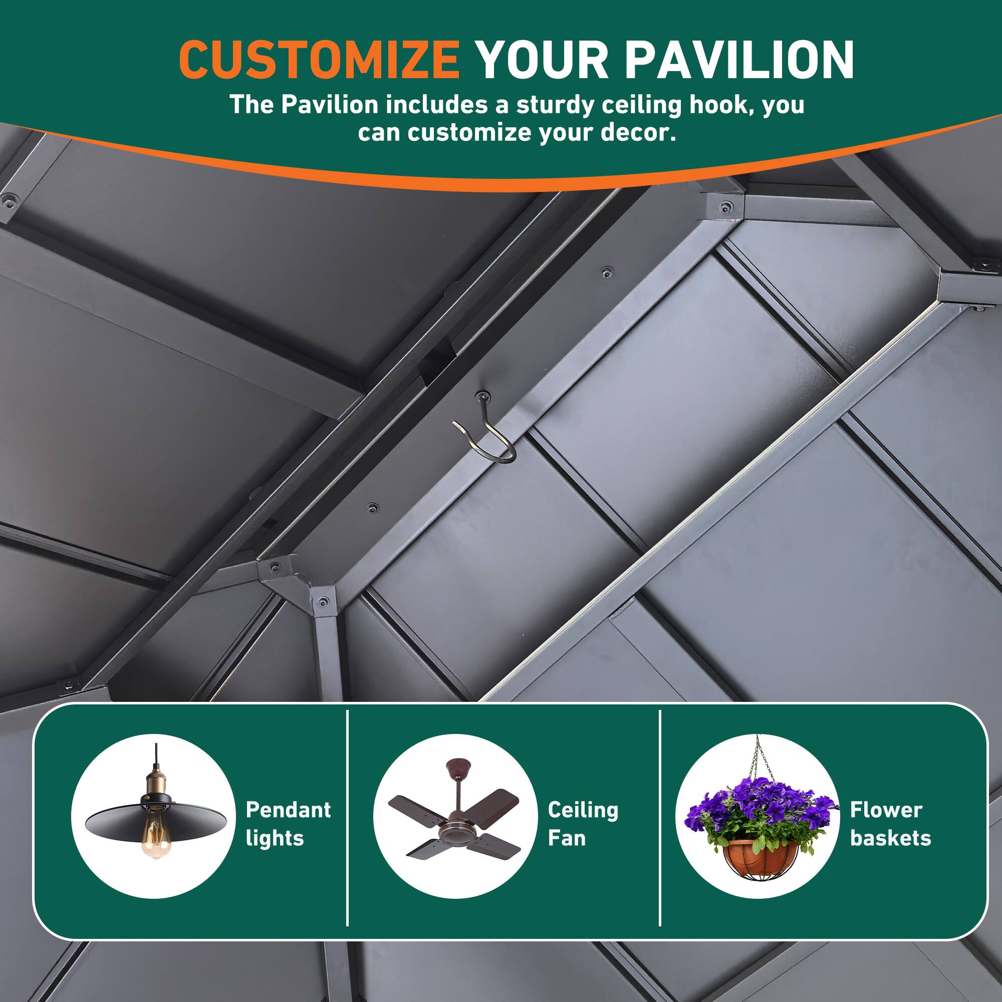 CUSTOMIZE YOUR PAVILION  
The Pavilion includes a sturdy ceiling hook, you can customize your decor.  

- Pendant lights  
- Ceiling Fan  
- Flower baskets