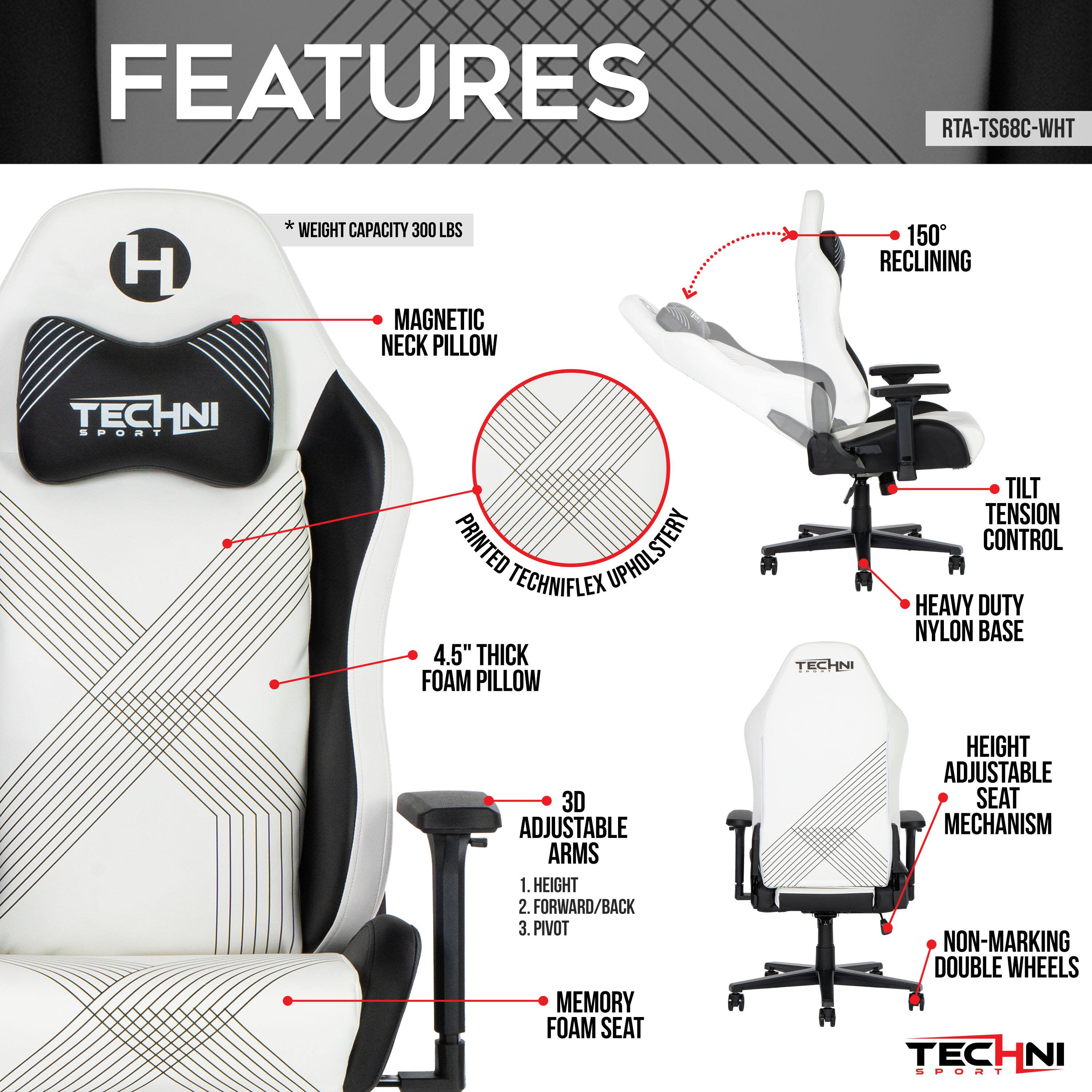 FEATURES
RTA-TS68C-WHT
WEIGHT CAPACITY 300 LBS
MAGNETIC NECK PILLOW
150° RECLINING
PRINTED UPHOLSTERY
4.5" THICK FOAM PILLOW
TILT TENSION CONTROL
HEAVY DUTY NYLON BASE
3D ADJUSTABLE ARMS
1. HEIGHT
2. FORWARD/BACK
3. PIVOT
MEMORY FOAM SEAT
HEIGHT ADJUSTABLE SEAT MECHANISM
NON-MARKING DOUBLE WHEELS
TECHNI SPORT