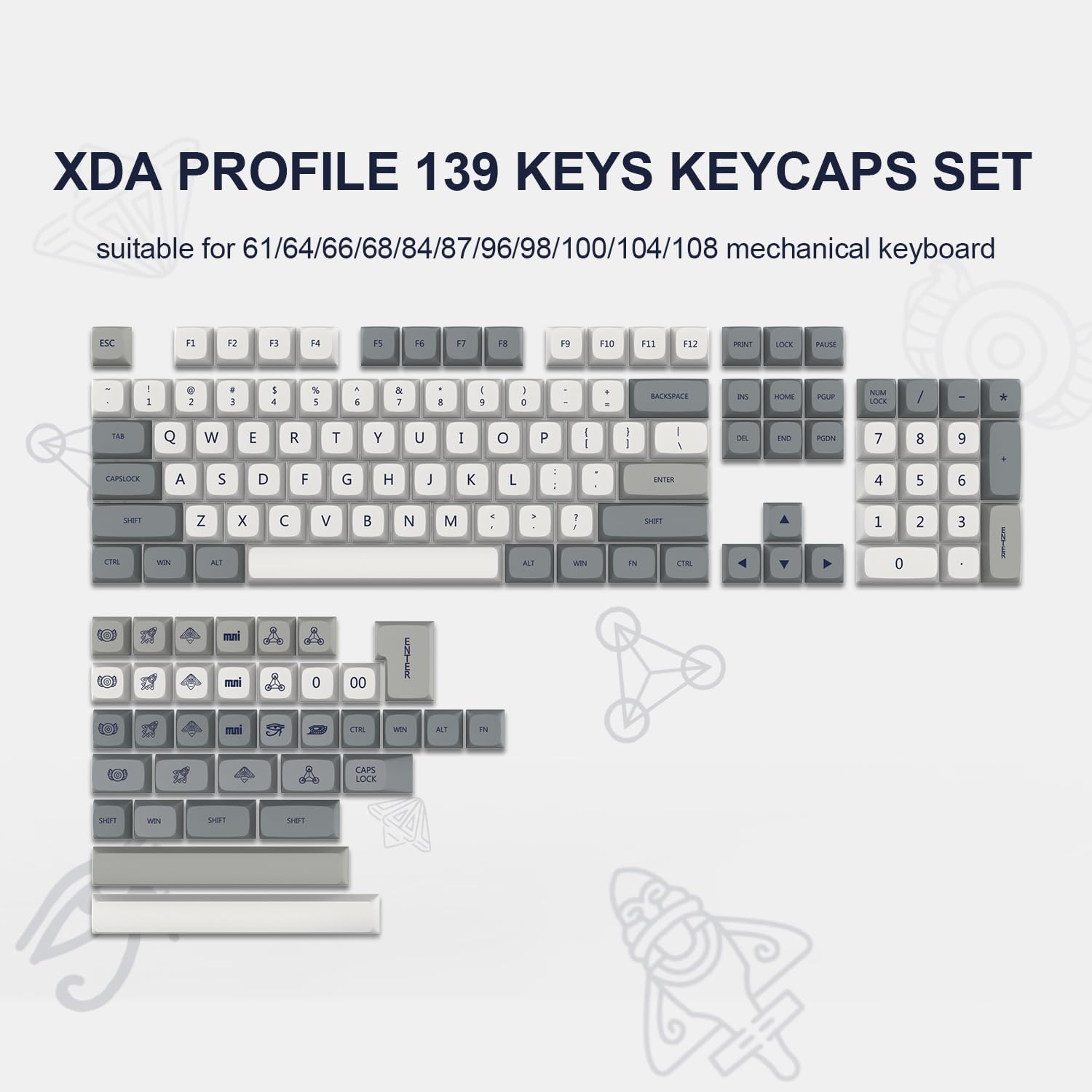 XDA PROFILE 139 KEYS KEYCAPS SET  
suitable for 61/64/66/68/84/87/96/98/100/104/108 mechanical keyboard  

ESC F1 F2 F3 F4 F5 F6 F7 F8 F9 F10 F11 F12  
1 2 3 4 5 6 7 8 9 0 - = \  
Q W E R T Y U I O P  
A S D F G H J K L ; '  
Z X C V B N M , . /  
TAB CAPSLOCK SHIFT CTRL WIN ALT  
SHIFT CTRL WIN ALT FN  
NUMPAD 0 00 1 2 3 4 5 6 7 8 9 0 + - * /  
ENTER BACKSPACE DEL END HOME PGUP PGDN  
INSERT PRINT SCREEN PAUSE BREAK