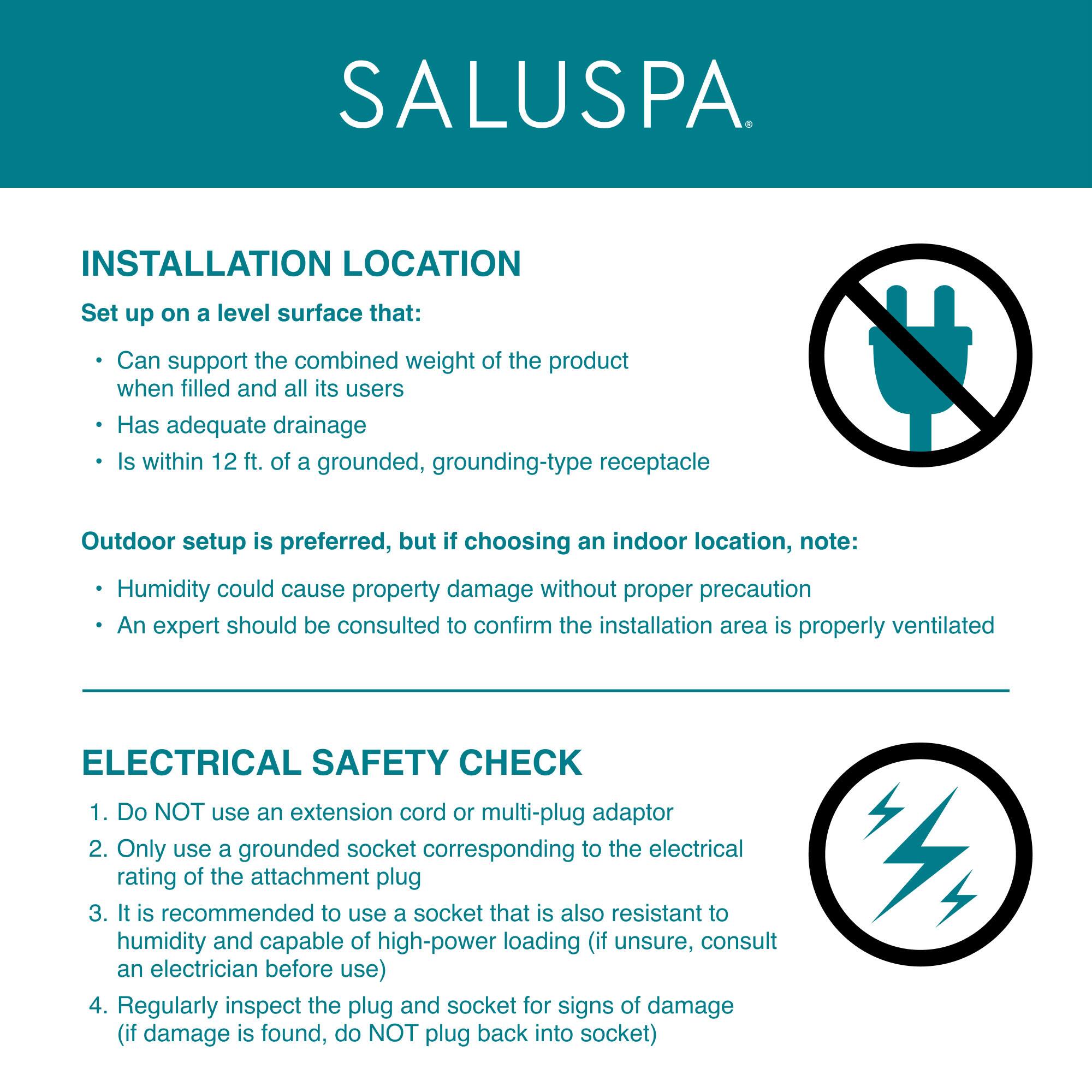 **SALUSPA**

**INSTALLATION LOCATION**

Set up on a level surface that:
- Can support the combined weight of the product when filled and all its users
- Has adequate drainage
- Is within 12 ft. of a grounded, grounding-type receptacle

Outdoor setup is preferred, but if choosing an indoor location, note:
- Humidity could cause property damage without proper precaution
- An expert should be consulted to confirm the installation area is properly ventilated

**ELECTRICAL SAFETY CHECK**

1. Do NOT use an extension cord or multi-plug adaptor
2. Only use a grounded socket corresponding to the electrical rating of the attachment plug
3. It is recommended to use a socket that is also resistant to humidity and capable of high-power loading (if unsure, consult an electrician before use)
4. Regularly inspect the plug and socket for signs of damage (if damage is found, do NOT plug back into socket)