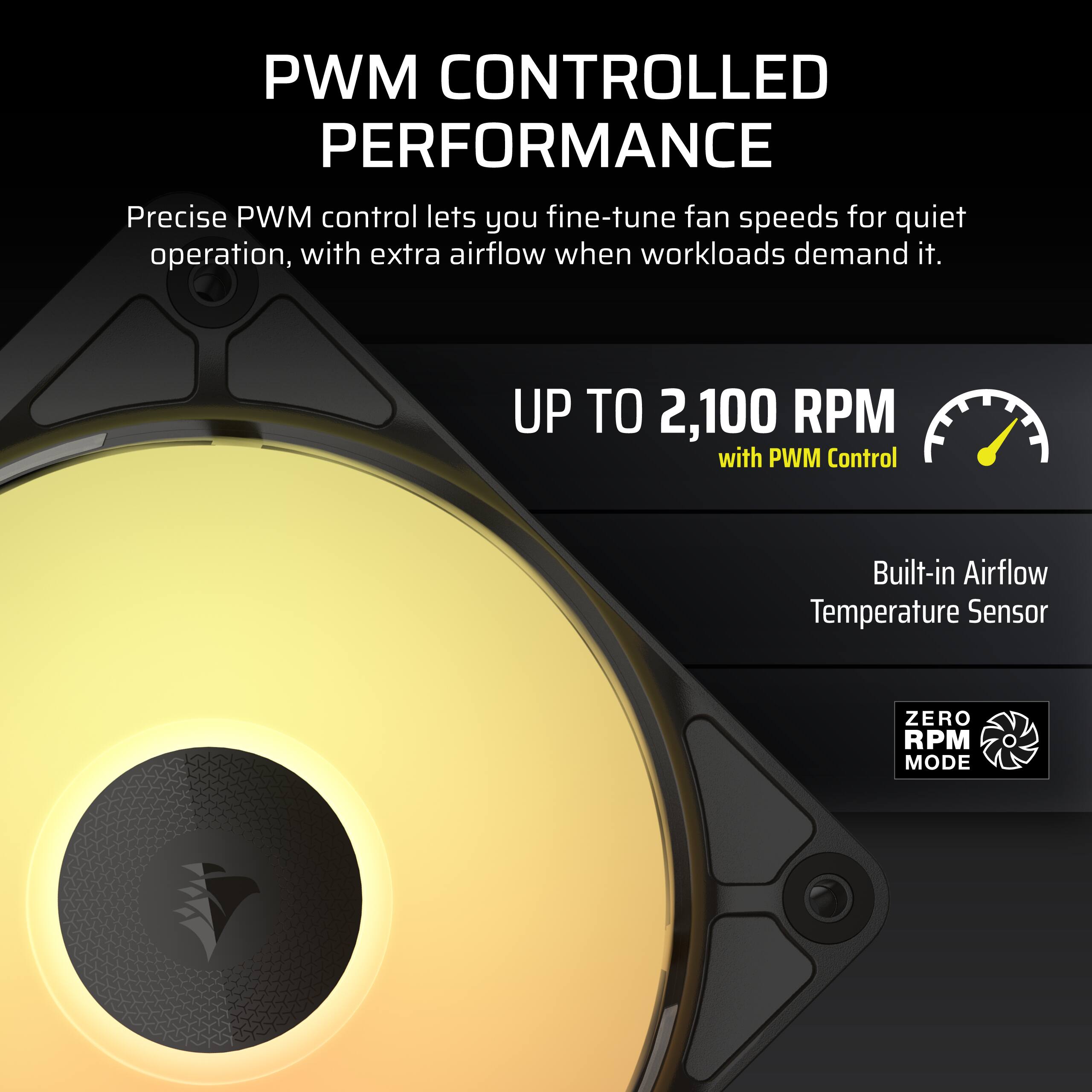 PWM CONTROLLED PERFORMANCE  
Precise PWM control lets you fine-tune fan speeds for quiet operation, with extra airflow when workloads demand it.  
UP TO 2,100 RPM with PWM Control  
Built-in Airflow Temperature Sensor  
ZERO RPM MODE