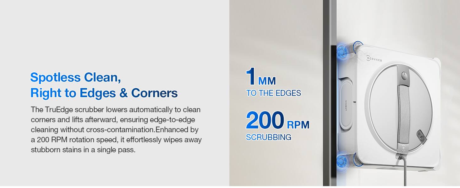 Spotless Clean, Right to Edges & Corners

The TruEdge scrubber lowers automatically to clean corners and lifts afterward, ensuring edge-to-edge cleaning without cross-contamination. Enhanced by a 200 RPM rotation speed, it effortlessly wipes away stubborn stains in a single pass.

1 MM TO THE EDGES
200 RPM SCRUBBING

WINBOT CCOVACS