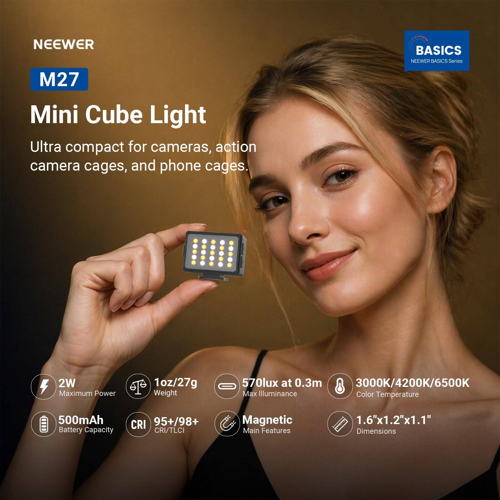 NEEWER M27 Mini Cube Light  
Ultra compact for cameras, action camera cages, and phone cages.  

BASICS NEEWER BASICS Series  

2W Maximum Power  
1oz/27g Weight  
570lux at 0.3m 3000K/4200K/6500K Max Illuminance Color Temperature  
500mAh Battery Capacity  
CRI 95+/98+ CRI/TLCI  

Magnetic Main Features  
1.6"x1.2"x1.1" Dimensions