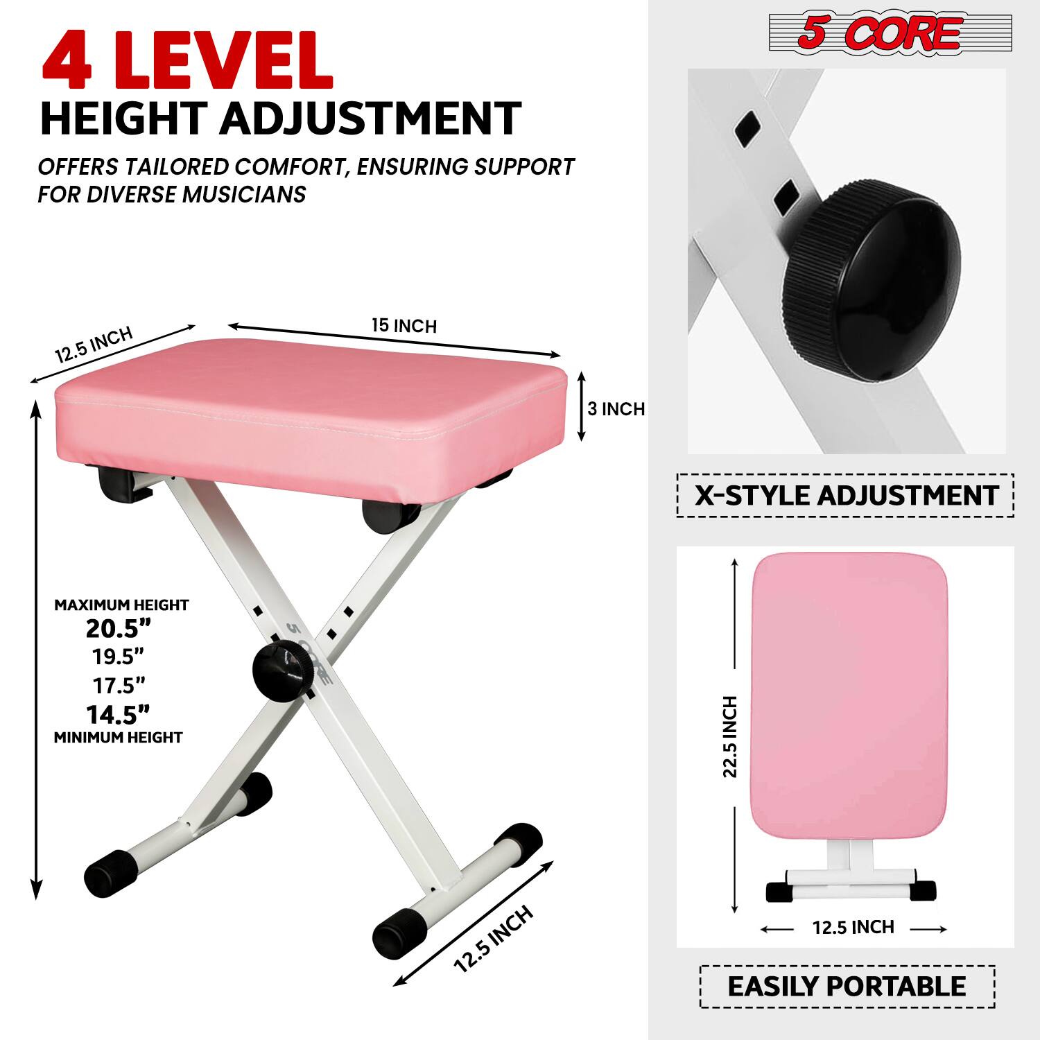 4 LEVEL HEIGHT ADJUSTMENT OFFERS TAILORED COMFORT, ENSURING SUPPORT FOR DIVERSE MUSICIANS

5 CORE

X-STYLE ADJUSTMENT

MAXIMUM HEIGHT
20.5"
19.5"
17.5"
14.5"

MINIMUM HEIGHT
2.5"

EASILY PORTABLE

12.5 INCH
15 INCH
3 INCH

22.5 INCH
12.5 INCH