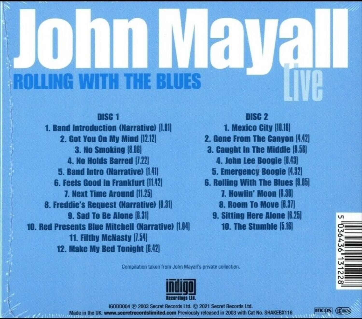 John Mayall  
ROLLING WITH THE BLUES  
Live  

DISC 1  
1. Band Introduction (Narrative) (1.01)  
2. Got You On My Mind (12.12)  
3. No Smoking (8.06)  
4. No Holds Barred (7.22)  
5. Band Intro (Narrative) (1.41)  
6. Feels Good In Frankfurt (11.42)  
7. Next Time Around (11.25)  
8. Freddie's Request (Narrative) (0.31)  
9. Sad To Be Alone (6.31)  
10. Red Presents Blue Mitchell (Narrative) (1.04)  
11. Filthy McNasty (7.54)  
12. Make My Bed Tonight (6.42)  

DISC 2  
1. Mexico City (10.16)  
2. Gone From The Canyon (4.42)  
3. Caught In The Middle (9.56)  
4. John Lee Boogie (8.43)  
5. Emergency Boogie (4.32