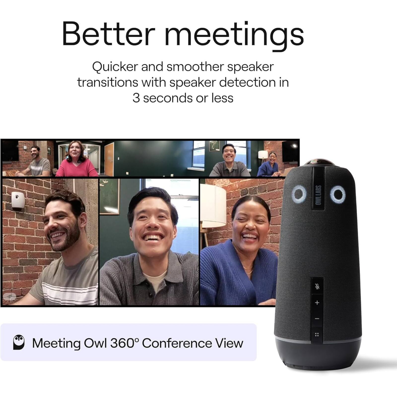 Better meetings

Quicker and smoother speaker transitions with speaker detection in 3 seconds or less

Meeting Owl 360° Conference View