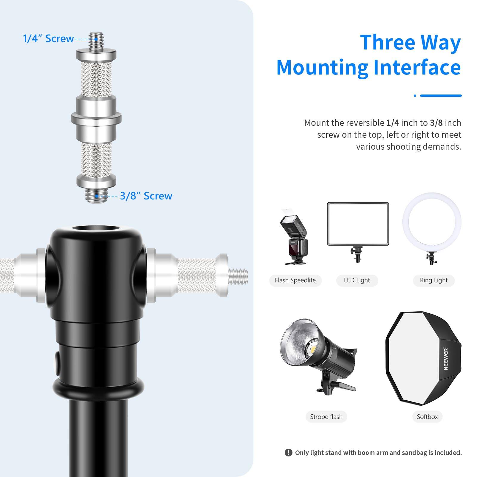 1/4" Screw Three Way Mounting Interface  
Mount the reversible 1/4 inch to 3/8 inch screw on the top, left or right to meet various shooting demands.  

3/8" Screw  
Flash Speedlite  
LED Light Ring Light  
NEEWER Strobe flash Softbox  

Only light stand with boom arm and sandbag is included.