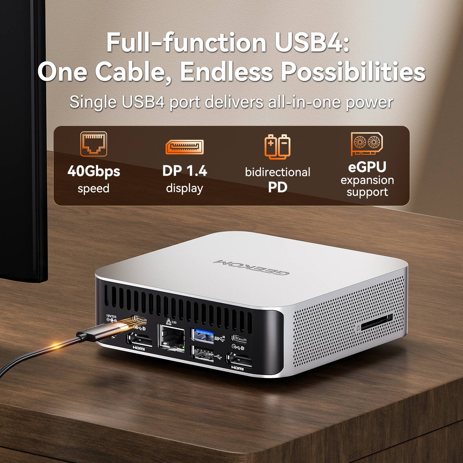 Full-function USB4: One Cable, Endless Possibilities  
Single USB4 port delivers all-in-one power + 40Gbps speed DP 1.4 display bidirectional eGPU expansion PD support  

GEEKOM 1VT 0-D MO A A T6 s D HOmE