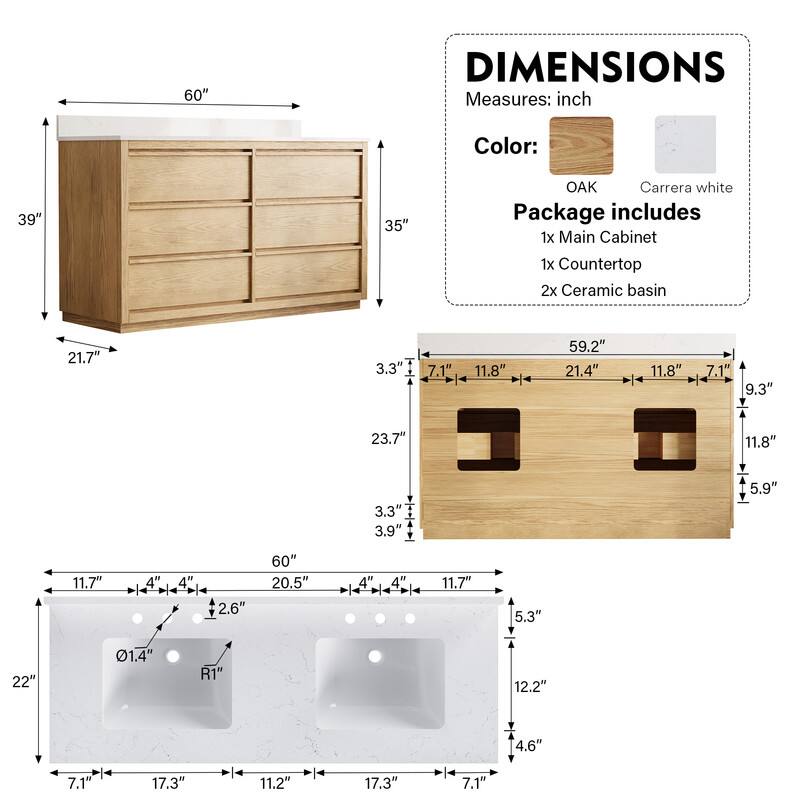 60" DIMENSIONS Measures: inch  
Color: OAK Carrera white  
Package includes  
1x Main Cabinet  
1x Countertop  
2x Ceramic basin  

Dimensions:  
- 60" (length)  
- 39" (height)  
- 35" (depth)  
- 21.7" (height of cabinet)  
- 21.4" (length of countertop)  
- 11.8" (width of basin)  
- 7.1" (depth of basin)  
- 9.3" (height of basin)  
- 23.7" (length of basin)  
- 3.3" (height of basin)  
- 3.9" (height of basin)  
- 5.9" (height of basin)  
- 11.7" (height of basin)  
- 20.5" (length of basin)  
- 4" (height of basin)  
- 4" (height of basin)  
- 2.6" (height of basin)  
- 60" (length of basin)  
- 20.5" (