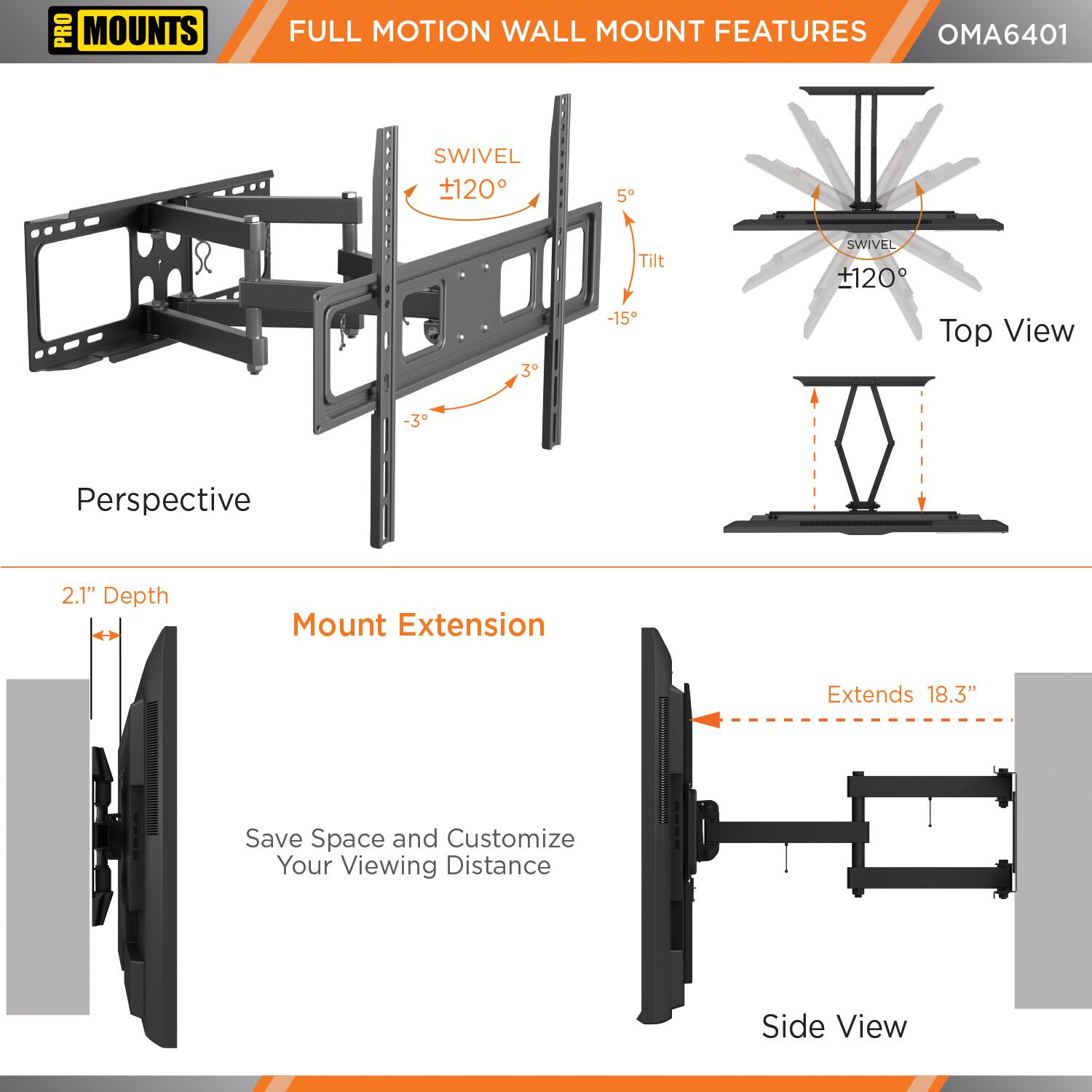 **PRO MOUNTS**

**FULL MOTION WALL MOUNT FEATURES**

**OMA6401**

- **SWIVEL** +120°
- **Tilt** +5° -15°
- **SWIVEL** +120°

**Top View**

**Perspective**

**2.1" Depth**

**Mount Extension**

**Extends 18.3"**

**Save Space and Customize Your Viewing Distance**

**Side View**