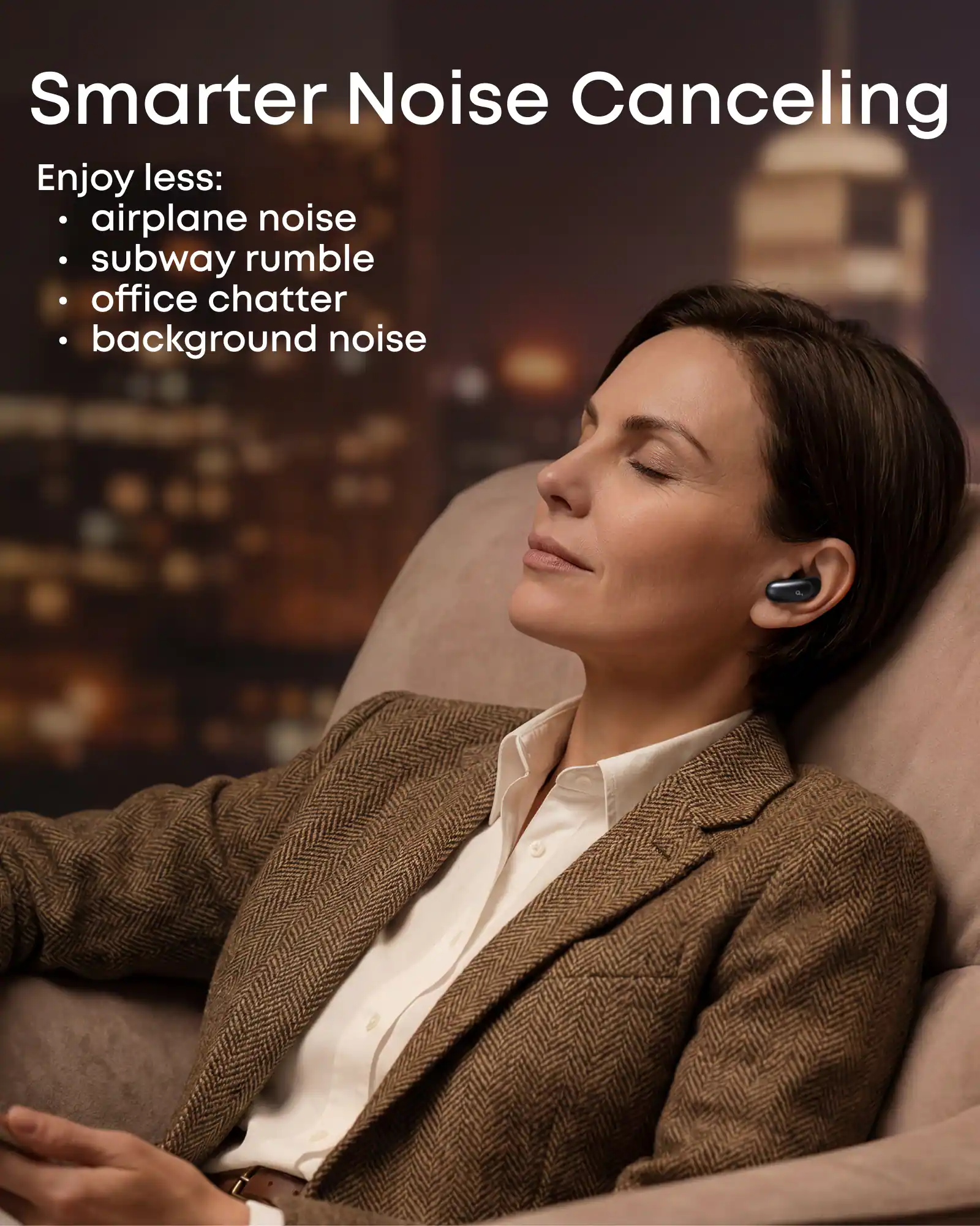 Smarter Noise Canceling

Enjoy less:
- airplane noise
- subway rumble
- office chatter
- background noise