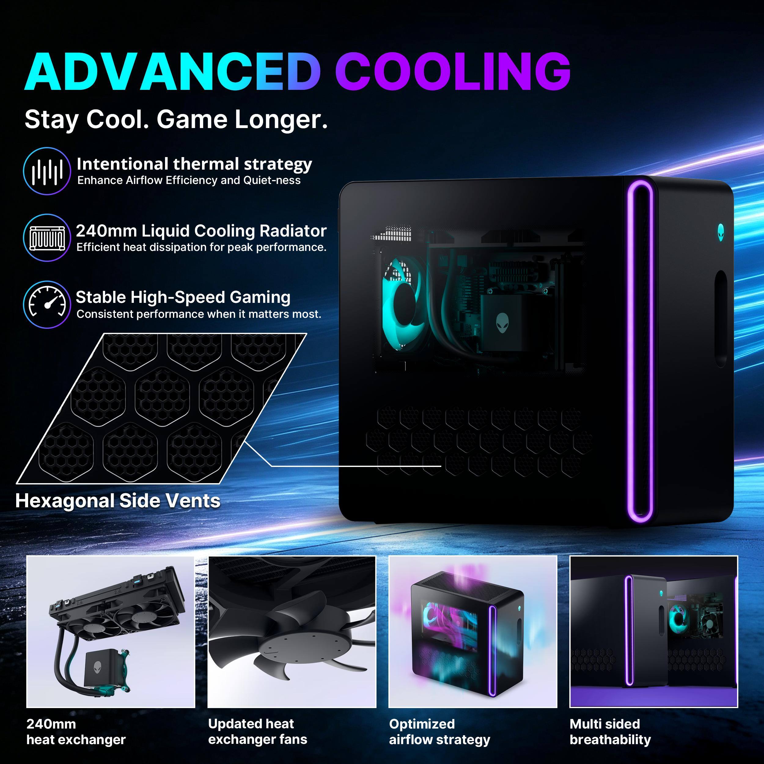 ADVANCED COOLING  
Stay Cool. Game Longer.  

Intentional thermal strategy  
Enhance Airflow Efficiency and Quiet-ness  

240mm Liquid Cooling Radiator  
Efficient heat dissipation for peak performance.  

Stable High-Speed Gaming  
Consistent performance when it matters most.  

Hexagonal Side Vents  

240mm heat exchanger  

Updated heat exchanger fans  

Optimized airflow strategy  

Multi sided breathability