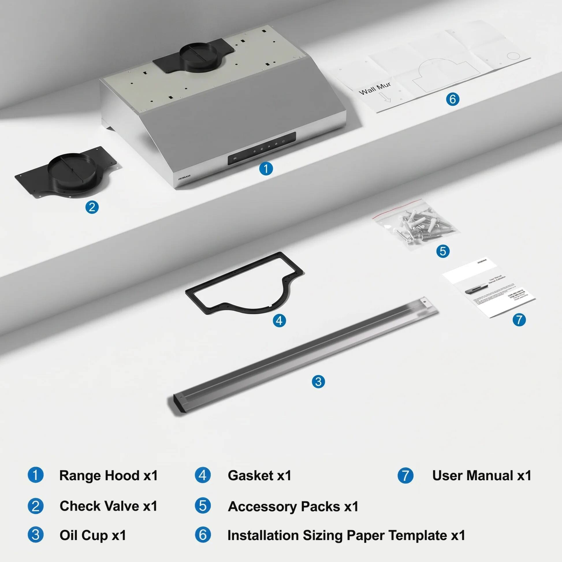 Wall Mur
6
Range Hood x1
1
Check Valve x1
2
Oil Cup x1
3
Gasket x1
4
Accessory Packs x1
5
Installation Sizing Paper Template x1
6
User Manual x1
7