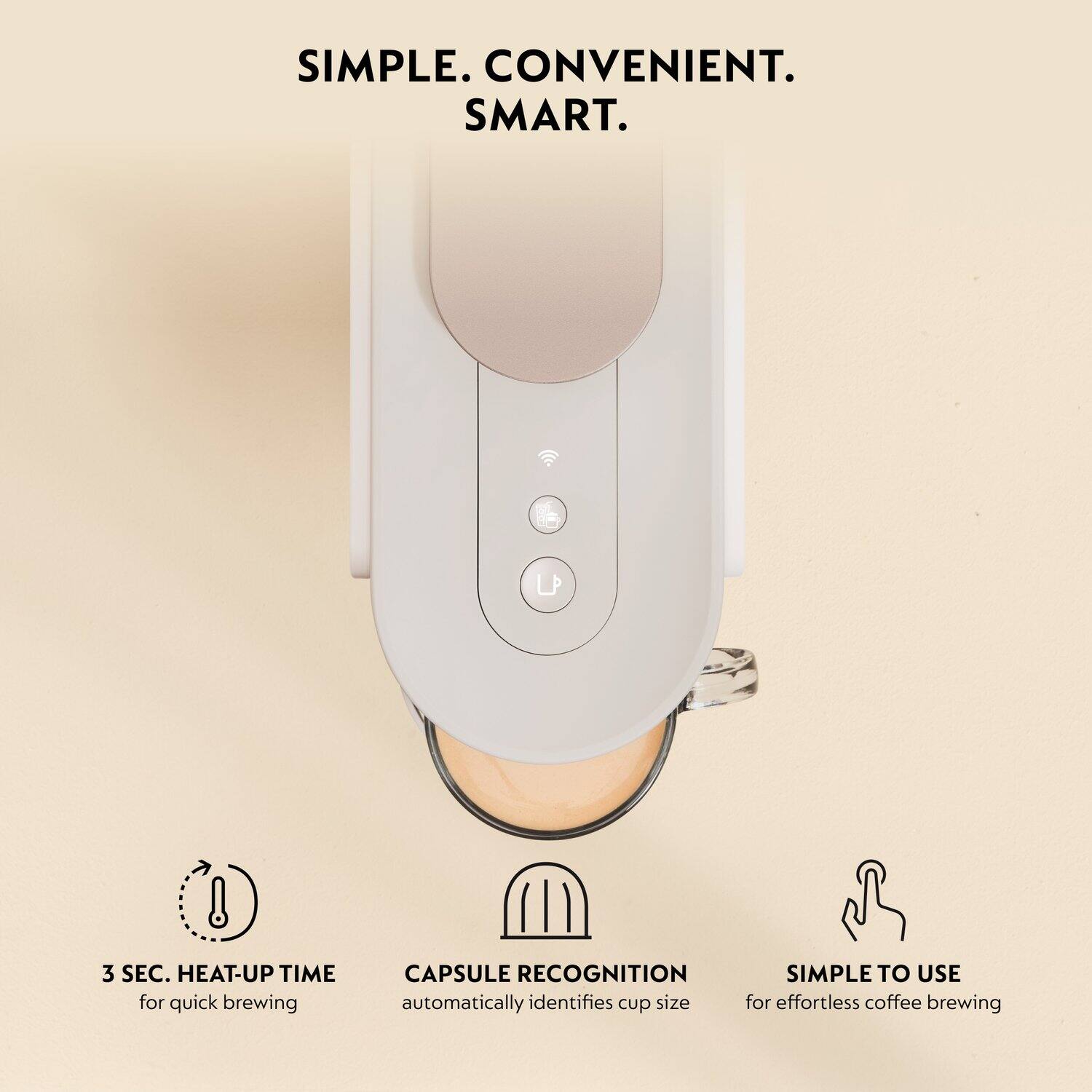 SIMPLE. CONVENIENT. SMART.

3 SEC. HEAT-UP TIME for quick brewing

CAPSULE RECOGNITION automatically identifies cup size

SIMPLE TO USE for effortless coffee brewing