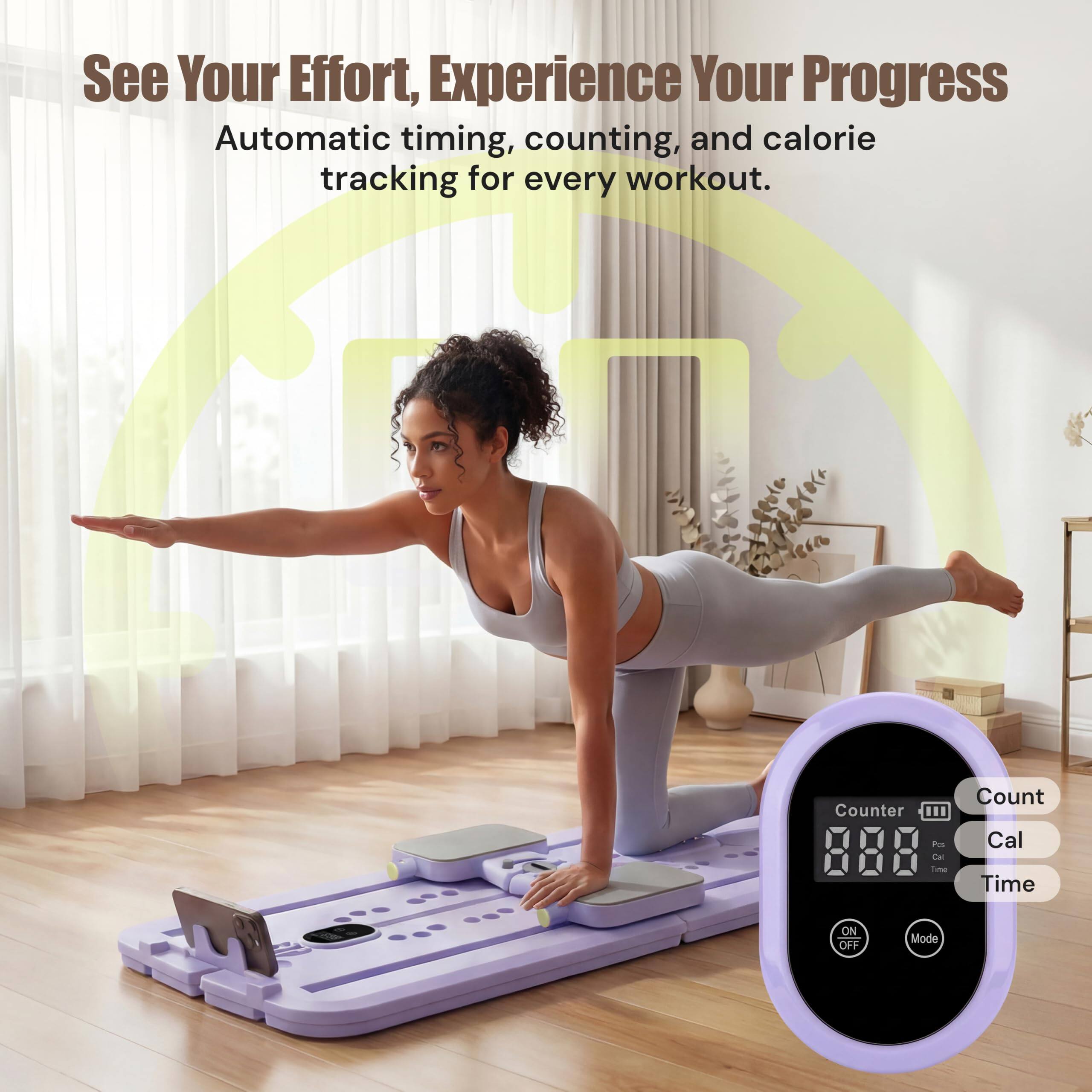 See Your Effort, Experience Your Progress  
Automatic timing, counting, and calorie tracking for every workout.  

Counter III Pos Cal Time  
Count Cal Time  
ON OFF  
Mode