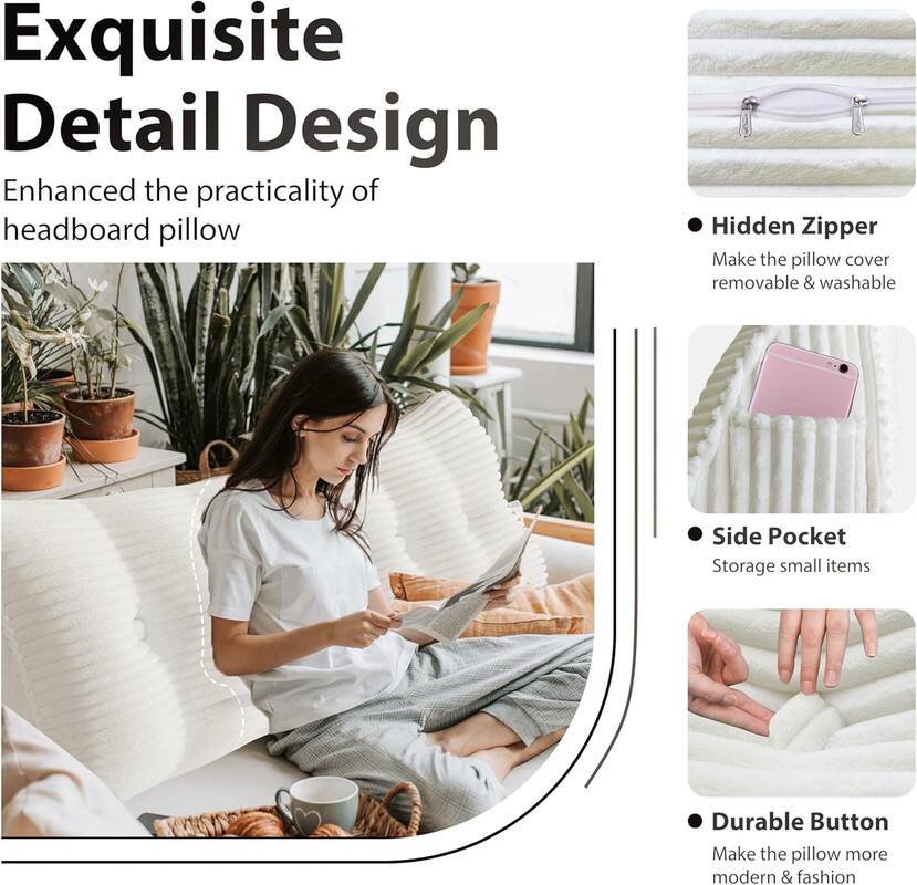 Exquisite Detail Design: Enhanced the practicality of headboard pillow

- Hidden Zipper: Make the pillow cover removable & washable
- Side Pocket: Storage for small items
- Durable Button: Make the pillow more modern & fashionable