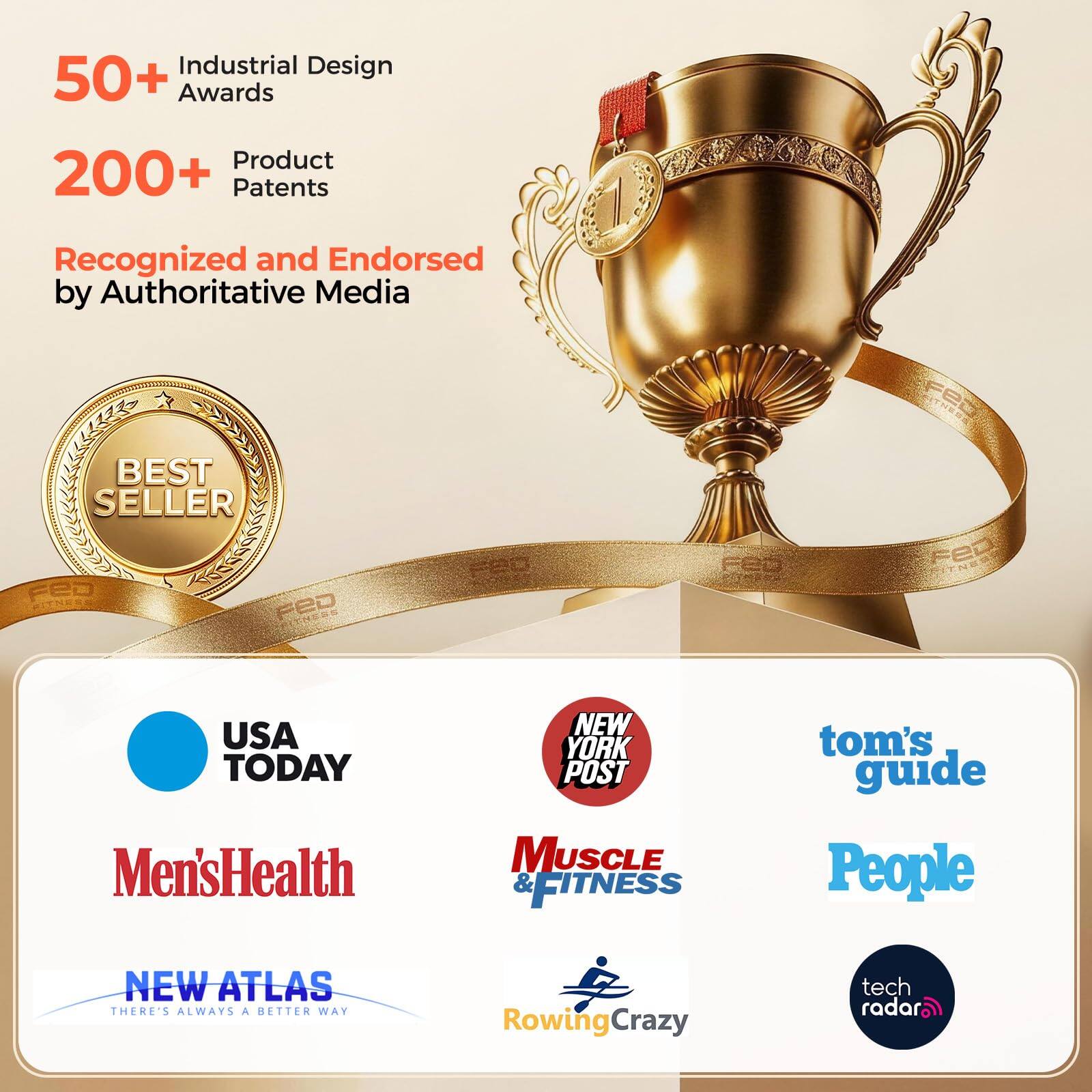 Industrial Design 50+ Awards  
Product 200+ Patents  
Recognized and Endorsed by Authoritative Media  

BEST SELLER FED FITNESS FED  
USA TODAY Men's Health  
NEW YORK POST MUSCLE & FITNESS  
tom's guide People  
NEW ATLAS THERE'S ALWAYS A BETTER WAY  
RowingCrazy  
tech radar