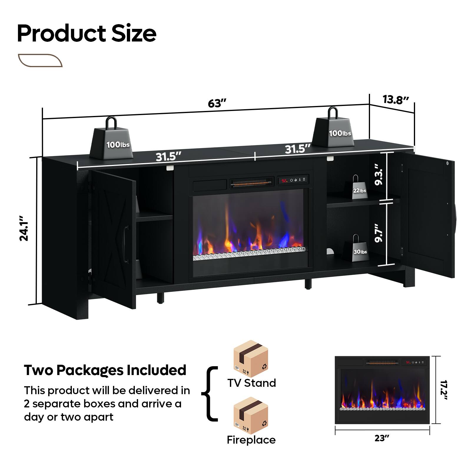 Product Size: 63" x 13.8" x 100lbs

This product will be delivered in two separate boxes and arrive a day or two apart.

TV Stand:

1. 63" x 13.8" x 100lbs
2. 31.5" x 31.5" x 100lbs

Fireplace:

1. 23" x 17.2" x 24.1" x 30tbs
2. 23" x 9.7" x 22bs