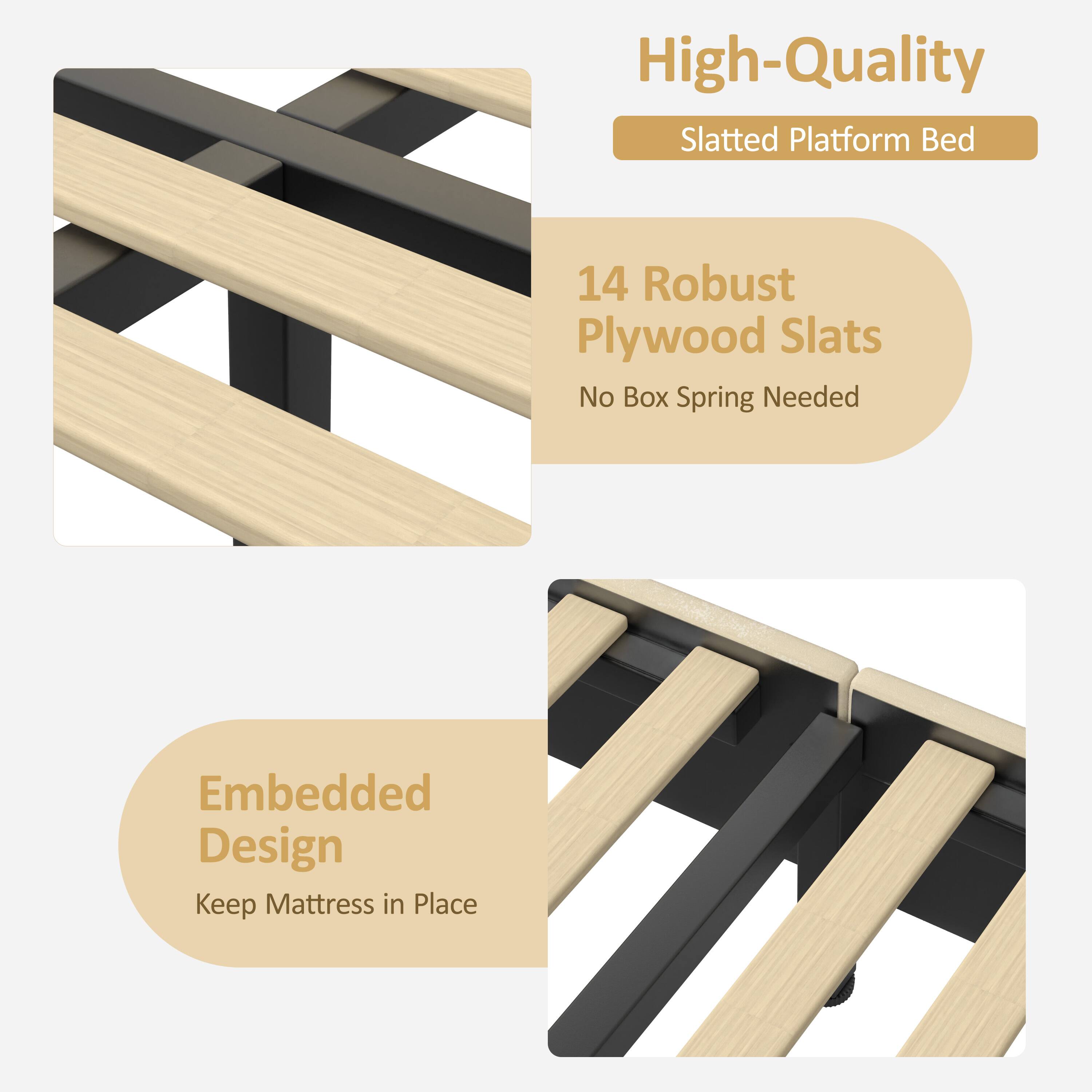 High-Quality Slatted Platform Bed  
14 Robust Plywood Slats  
No Box Spring Needed  
Embedded Design  
Keep Mattress in Place