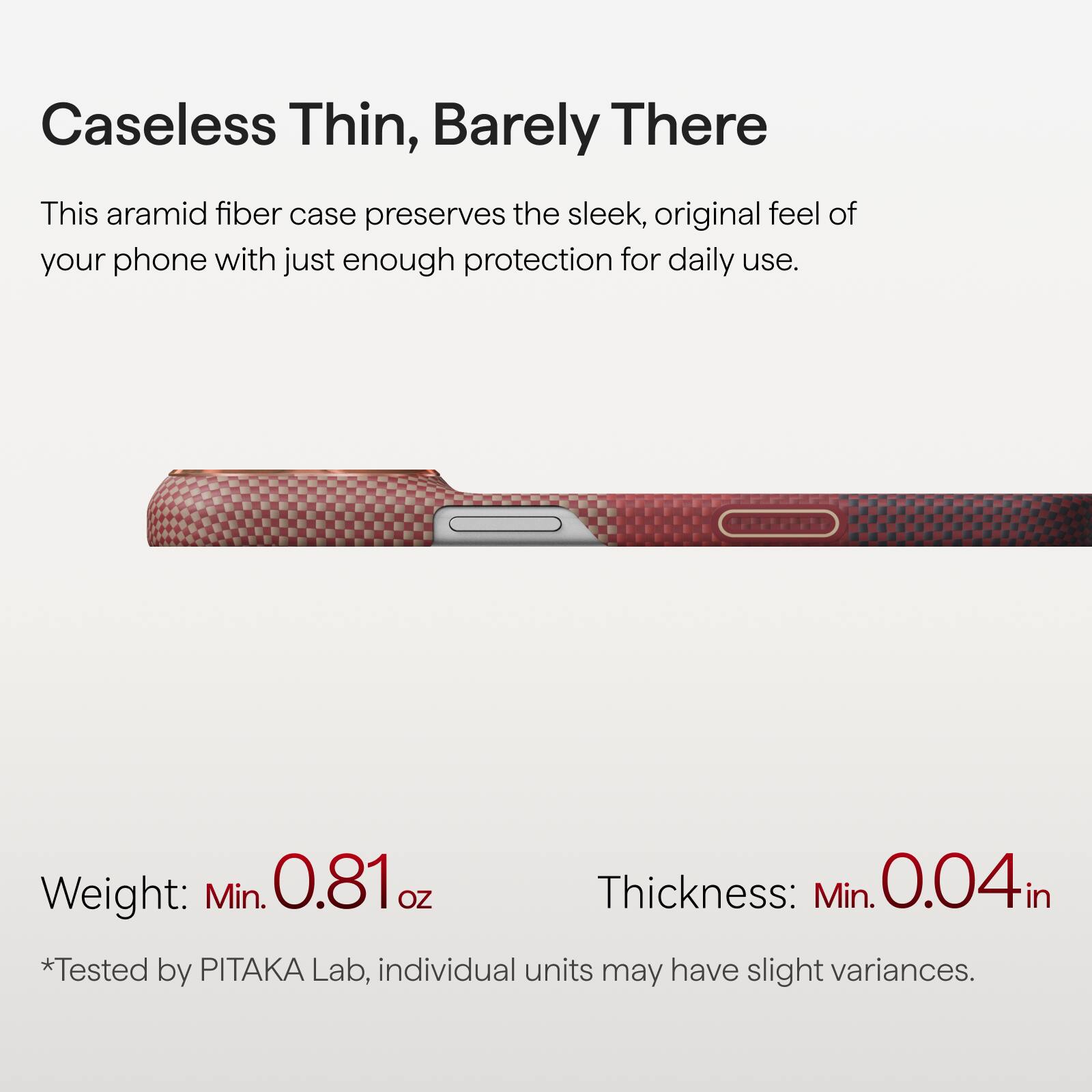 Caseless Thin, Barely There

This aramid fiber case preserves the sleek, original feel of your phone with just enough protection for daily use.

Weight: Min. 0.81 oz  
Thickness: Min. 0.04 in  
*Tested by PITAKA Lab, individual units may have slight variances.