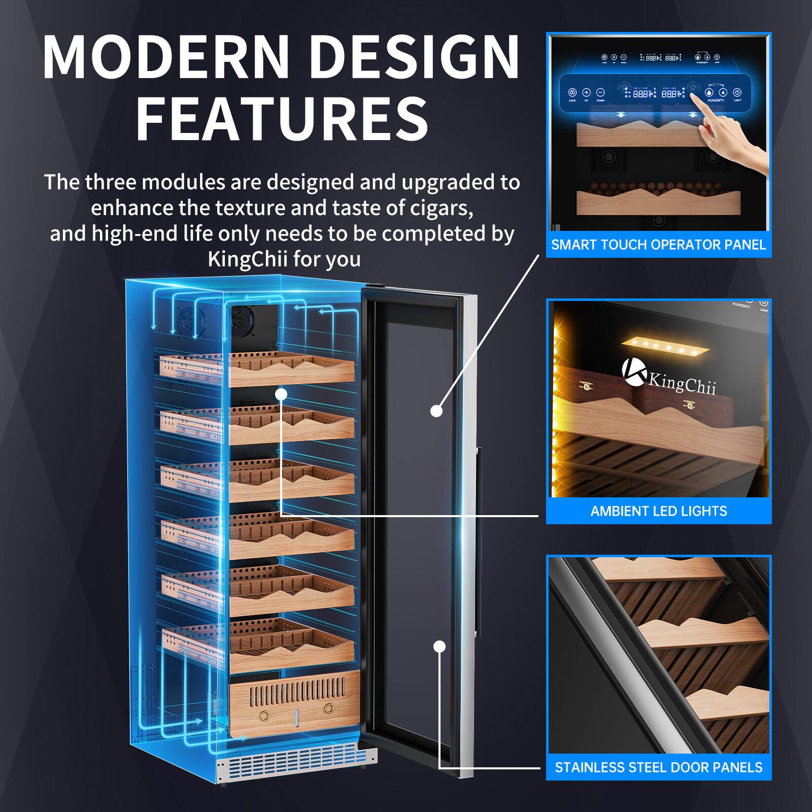 MODERN DESIGN FEATURES

The three modules are designed and upgraded to enhance the texture and taste of cigars, and high-end life only needs to be completed by KingChii for you

- SMART TOUCH OPERATOR PANEL
- AMBIENT LED LIGHTS
- STAINLESS STEEL DOOR PANELS