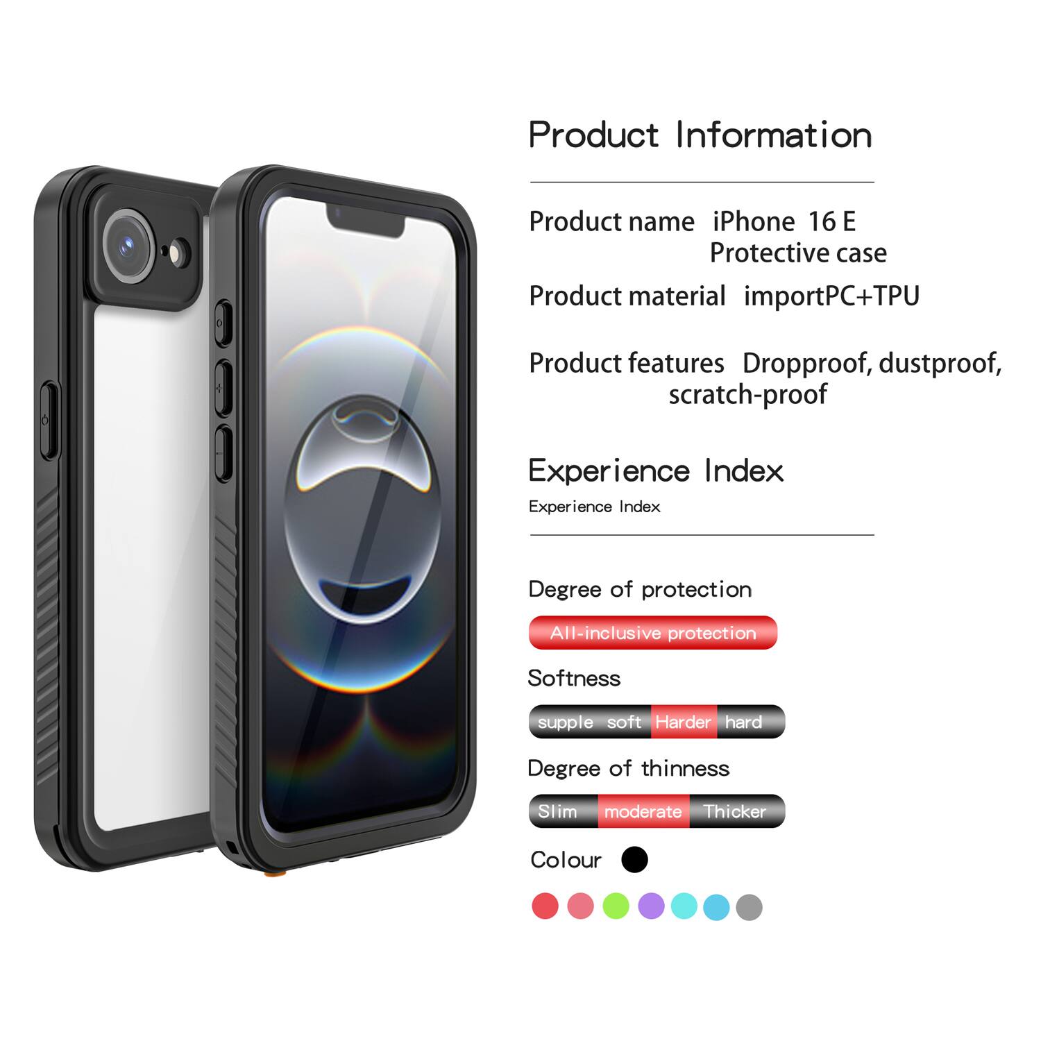 Product Information  
Product name: iPhone 16 E Protective case  
Product material: importPC+TPU  
Product features: Dropproof, dustproof, scratch-proof  

Experience Index  
Experience Index  
Degree of protection: All-inclusive protection  
Softness: supple soft - Harder hard  
Degree of thinness: Slim moderate - Thicker  
Colour: [Colour options shown in the image]