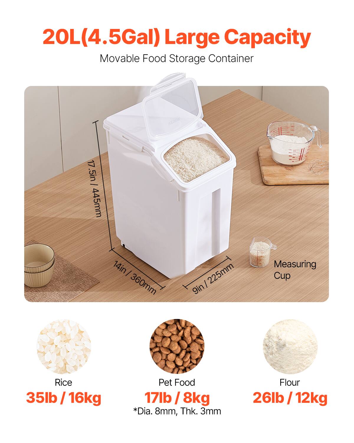 20L(4.5Gal) Large Capacity Movable Food Storage Container H 17 .5in  445mm 14in  360mm | 225mm 9in Measuring Cup Rice 35lb 35lb /16kg | Pet Food 17lb 17lb/8kg | *Dia. 8mm, Thk. 3mm Flour 26lb 26lb / 12kg |