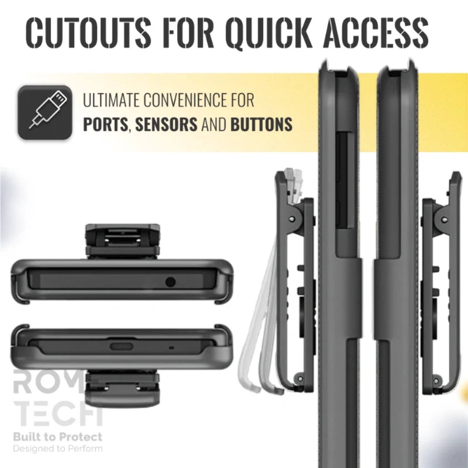 CUTOUTS FOR QUICK ACCESS

ULTIMATE CONVENIENCE FOR PORTS, SENSORS AND BUTTONS

ROM TECH
Built to Protect
Designed to Perform