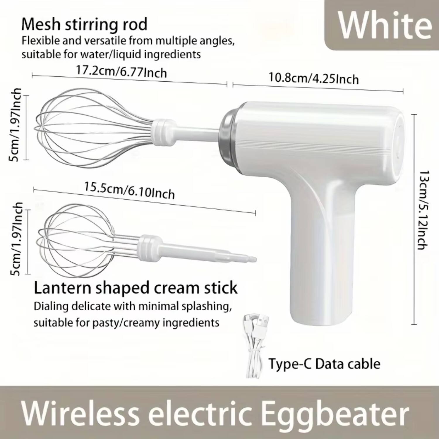 Mesh stirring rod  
Flexible and versatile from multiple angles, suitable for water/liquid ingredients  
17.2cm/6.77Inch  
10.8cm/4.25Inch  
5cm/1.97Inch  
15.5cm/6.10Inch  
5cm/1.97Inch  
13cm/5.12Inch  

Lantern shaped cream stick  
Dialing delicate with minimal splashing, suitable for pasty/creamy ingredients  

Type-C Data cable  

Wireless electric Eggbeater  

White