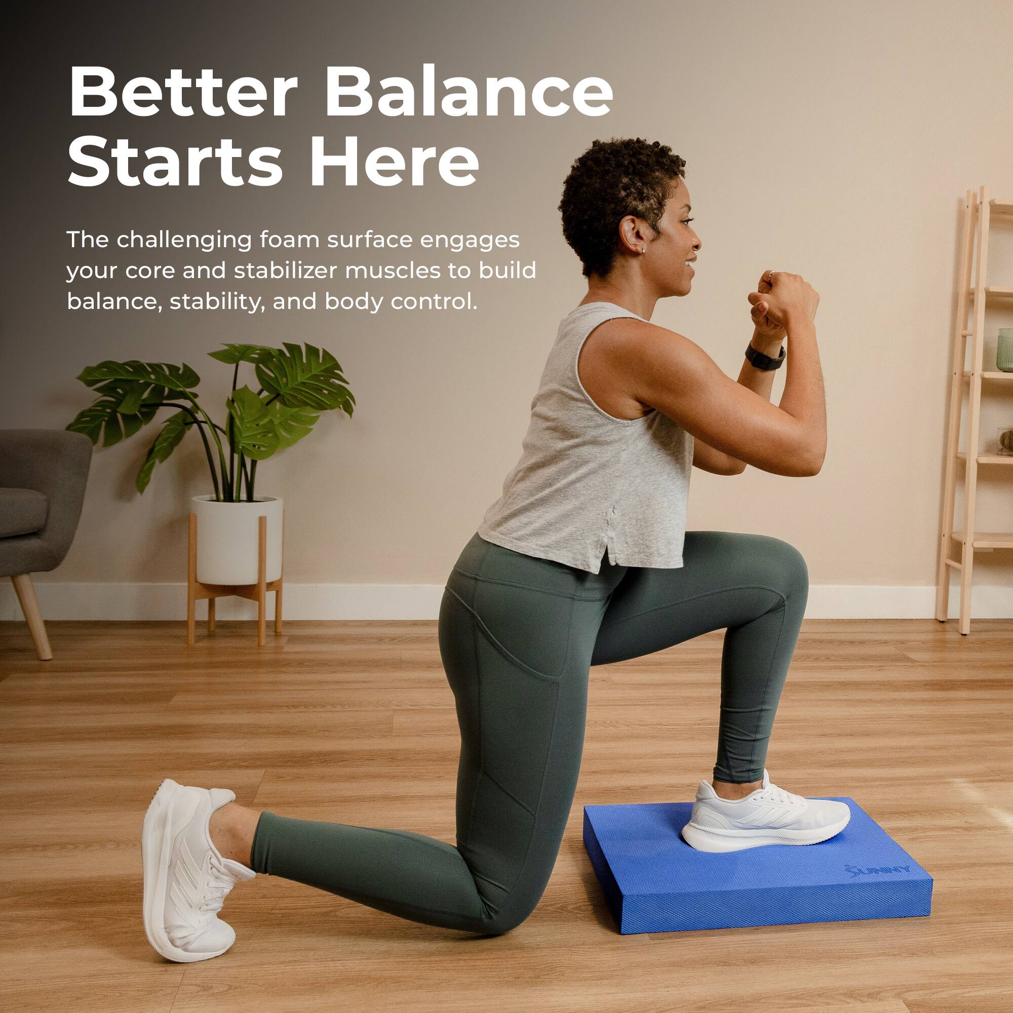 Better Balance Starts Here

The challenging foam surface engages your core and stabilizer muscles to build balance, stability, and body control.