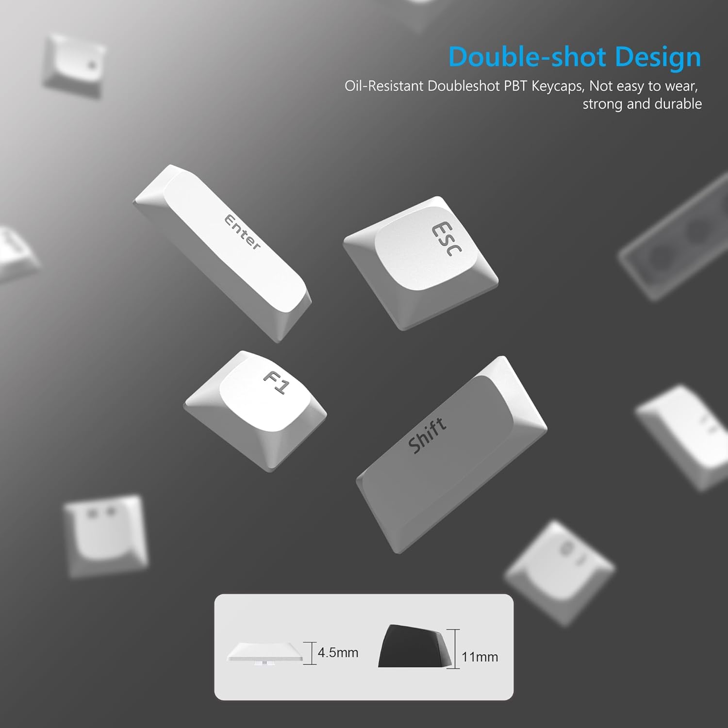Double-shot Design  
Oil-Resistant Doubleshot PBT Keycaps, Not easy to wear, strong and durable  

Enter Esc F1 Shift I  

4.5mm 11mm