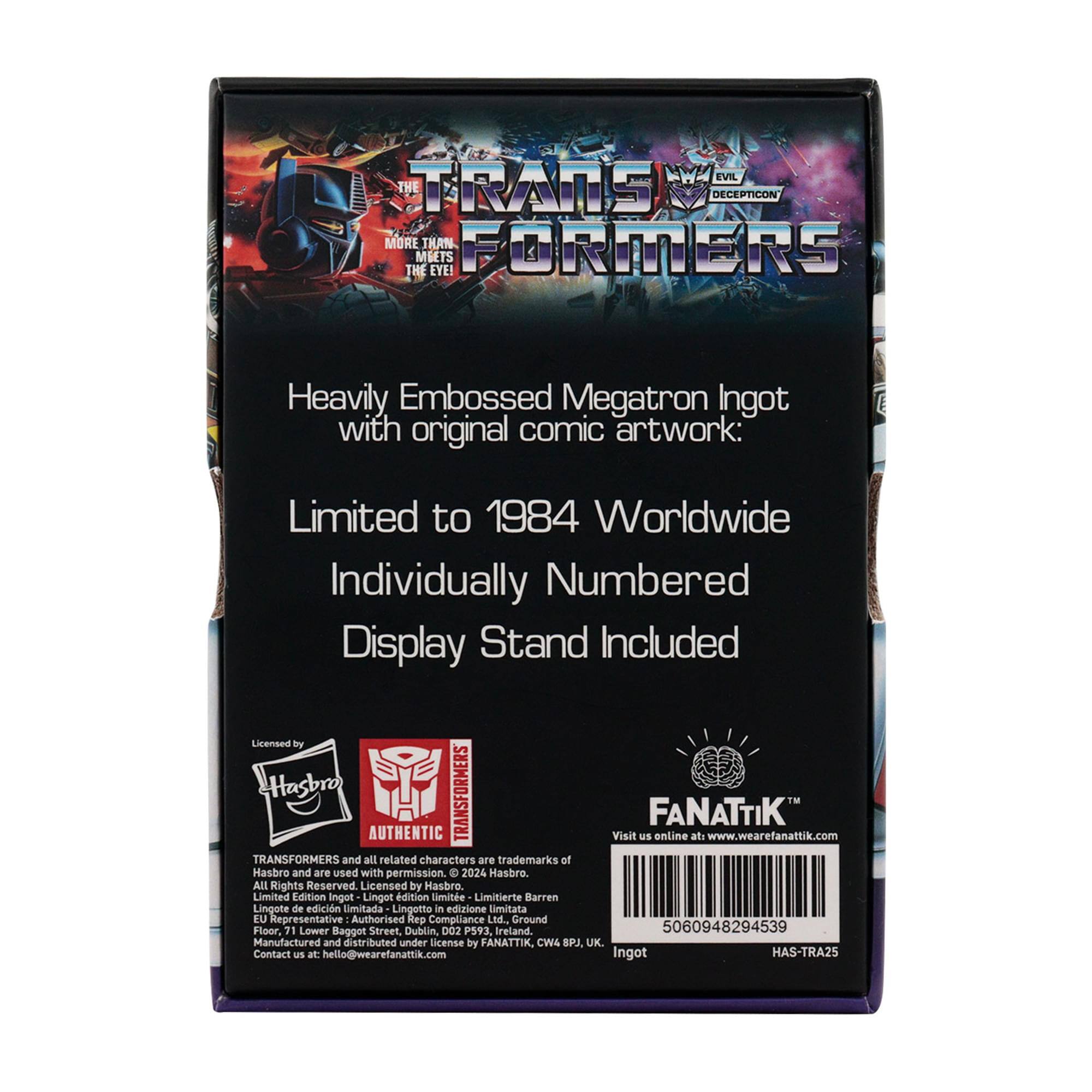EVIL THE TRANS DECEPTICON MORE THAN FORMERS MBETS THE EYE!  
Heavily Embossed Megatron Ingot with original comic artwork:  
Limited to 1984 Worldwide  
Individually Numbered  
Display Stand Included  

Licensed by Hasbro  
TRANSFORMERS FANATTIK AUTHENTIC  
Visit us online at: www.wearefanattik.com  

TRANSFORMERS and all related characters are trademarks of Hasbro and are used with permission. © 2024 Hasbro. All Rights Reserved.  

Licensed by Hasbro  
Limited Edition Ingot  
Linget dition limite  
Limitierte Barren  
Lingotto in edizione limitata  

EU Representative  
Authorised Compliance Led.  
Ground Floor, 71 Lower Baggot Street, Dublin, D02 P593, Ireland.  
5060948294539  

Manufactured and distributed under license by FANATTIK, CW4 8PA UK.  
Contact us at: hello@wearefanattik.com  

Ingot HAS-TRA25