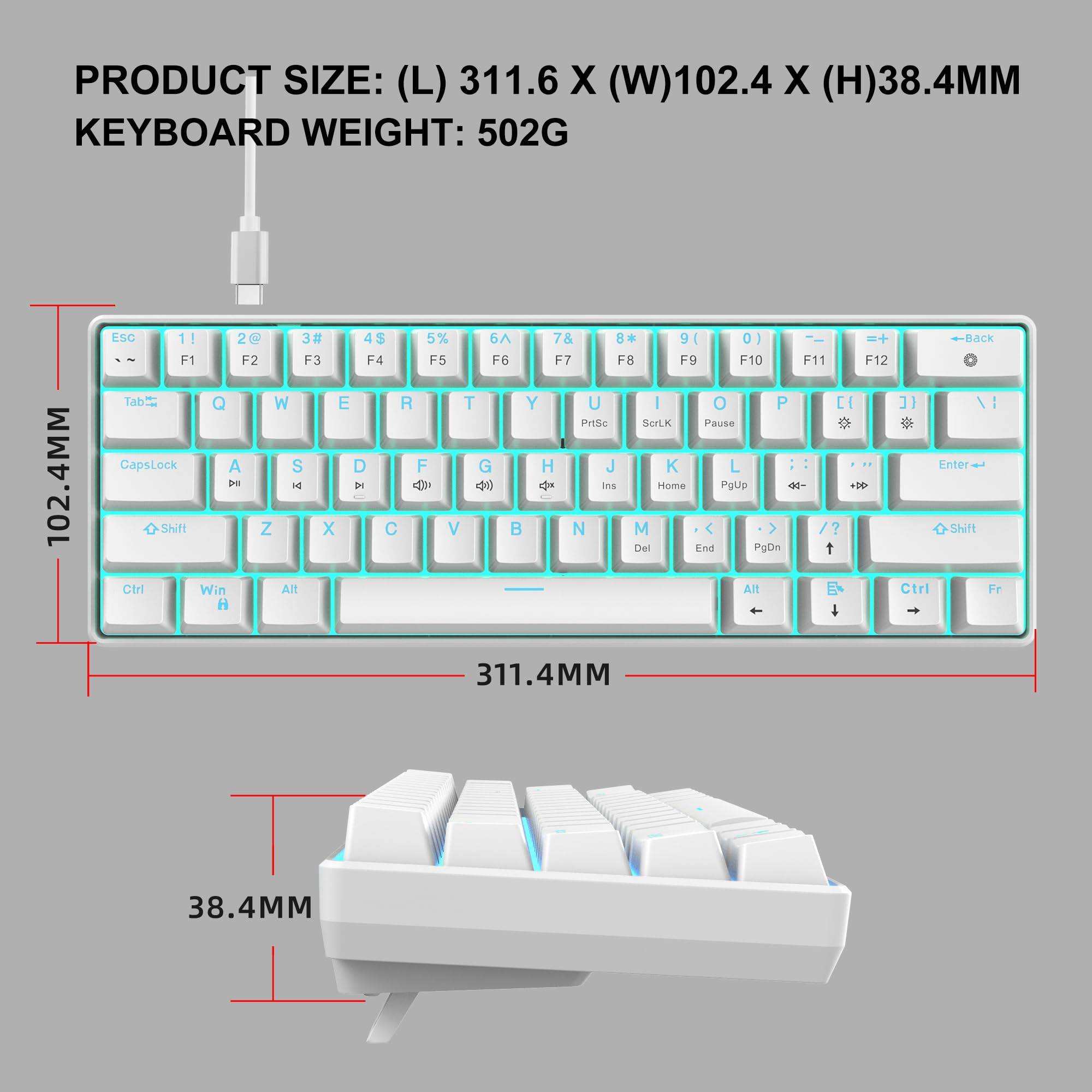 PRODUCT SIZE: (L) 311.6 X (W) 102.4 X (H) 38.4MM  
KEYBOARD WEIGHT: 502G  

Esc 1! 2@ 3# 4$ 5% 6^ 7& 8* 9( 0) -_ =+ Back  
F1 F2 F3 F4 F5 F6 F7 F8 F9 F10 F11 F12  
Tab Q W E R T Y U I O P [ ] \  
CapsLock A S D F G H J K L ; ' Enter  
Shift Z X C V B N M , . / Shift  
Ctrl Win Alt Spacebar Alt Ctrl  
PrtSc ScrLk Pause Home PgUp PgDn End Del