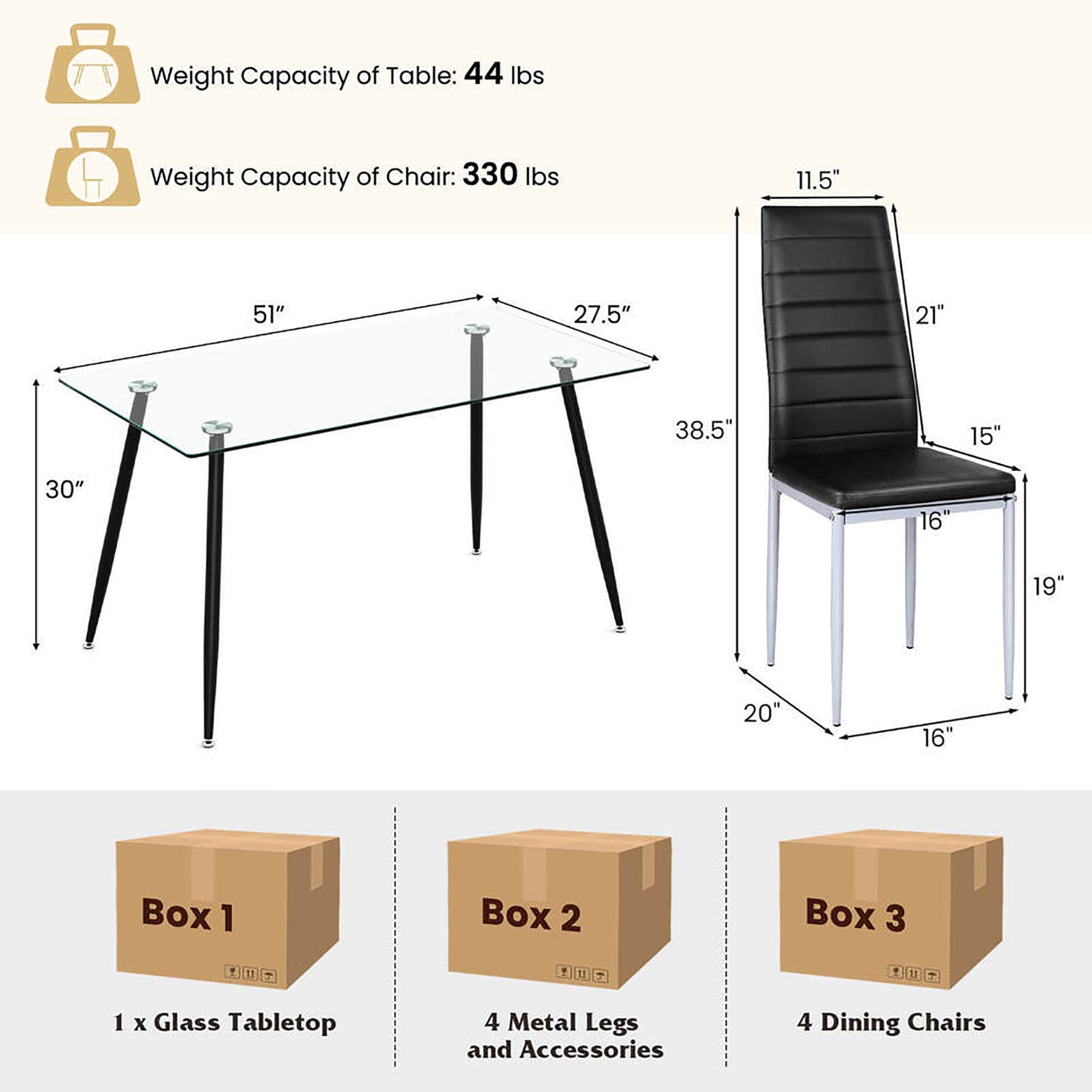 Weight Capacity of Table: 44 lbs  
Weight Capacity of Chair: 330 lbs  

Table Dimensions:  
- Length: 51"  
- Width: 30"  
- Height: 38.5"  

Chair Dimensions:  
- Seat Height: 19"  
- Seat Depth: 16"  
- Back Height: 27.5"  
- Back Width: 21"  
- Armrest Height: 15"  
- Armrest Width: 11.5"  

Boxes:  
- Box 1: 1 x Glass Tabletop  
- Box 2: 4 Metal Legs and Accessories  
- Box 3: 4 Dining Chairs