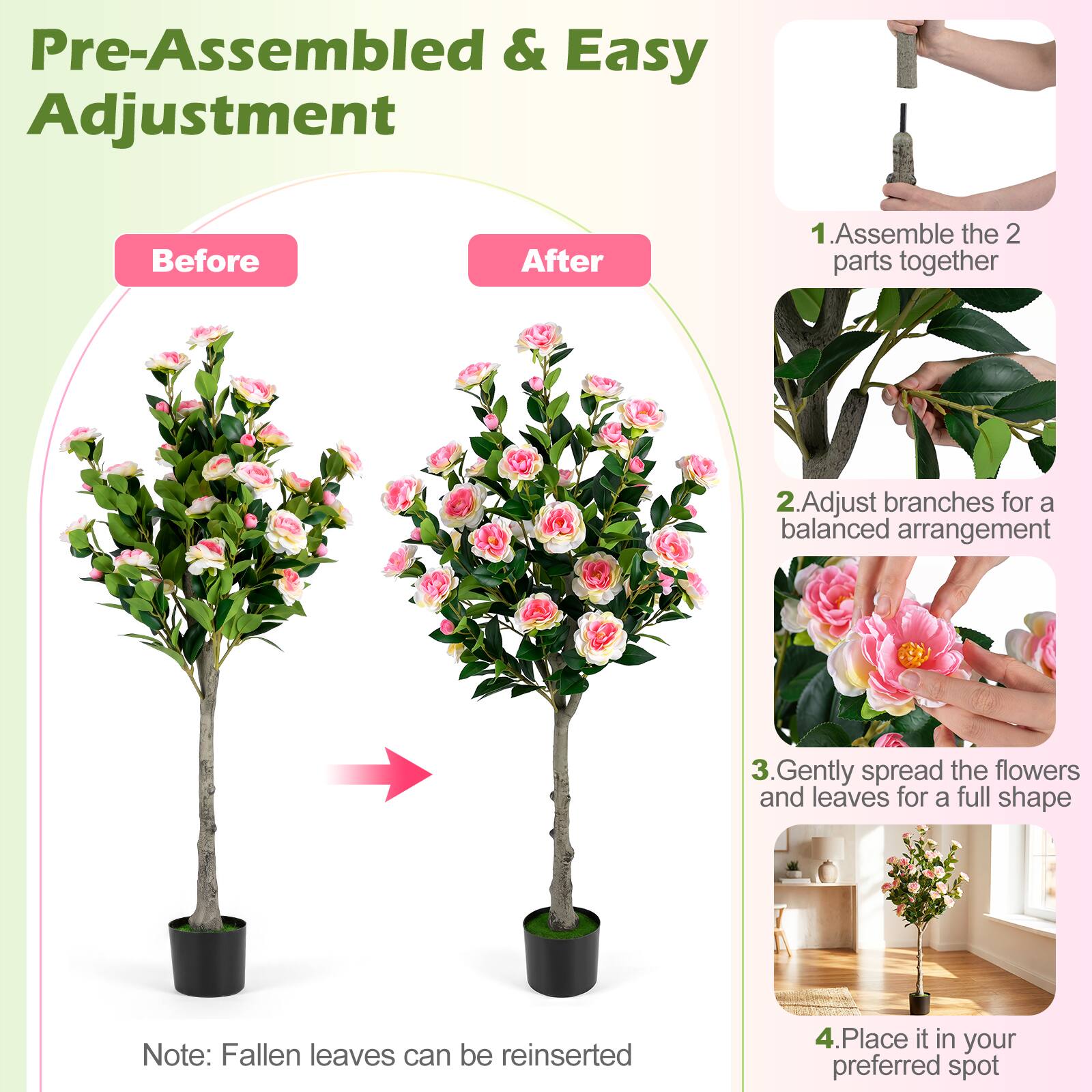 Pre-Assembled & Easy Adjustment

Before After

1. Assemble the 2 parts together
2. Adjust branches for a balanced arrangement
3. Gently spread the flowers and leaves for a full shape
4. Place it in your preferred spot

Note: Fallen leaves can be reinserted